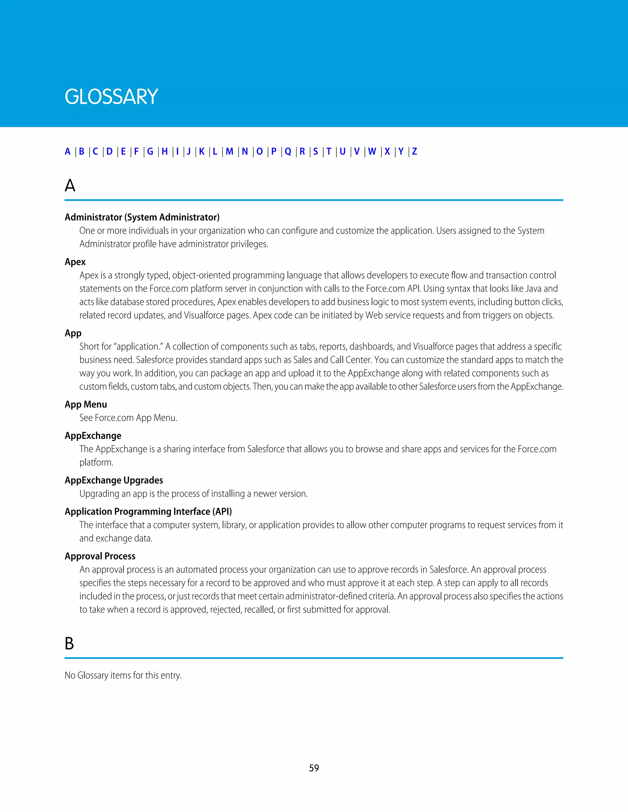 GLOSSARY
A | B | C | D | E | F | G | H | I | J | K | L | M | N | O | P | Q | R | S | T | U | V | W | X | Y | Z
A
Administrator (System Administrator)
One or more individuals in your organization who can configure and customize the application. Users assigned to the System
Administrator profile have administrator privileges.
Apex
Apex is a strongly typed, object-oriented programming language that allows developers to execute flow and transaction control
statements on the Force.com platform server in conjunction with calls to the Force.com API. Using syntax that looks like Java and
acts like database stored procedures, Apex enables developers to add business logic to most system events, including button clicks,
related record updates, and Visualforce pages. Apex code can be initiated by Web service requests and from triggers on objects.
App
Short for “application.” A collection of components such as tabs, reports, dashboards, and Visualforce pages that address a specific
business need. Salesforce provides standard apps such as Sales and Call Center. You can customize the standard apps to match the
way you work. In addition, you can package an app and upload it to the AppExchange along with related components such as
customfields,customtabs,andcustomobjects.Then,youcanmaketheappavailabletootherSalesforceusersfromtheAppExchange.
App Menu
See Force.com App Menu.
AppExchange
The AppExchange is a sharing interface from Salesforce that allows you to browse and share apps and services for the Force.com
platform.
AppExchange Upgrades
Upgrading an app is the process of installing a newer version.
Application Programming Interface (API)
The interface that a computer system, library, or application provides to allow other computer programs to request services from it
and exchange data.
Approval Process
An approval process is an automated process your organization can use to approve records in Salesforce. An approval process
specifies the steps necessary for a record to be approved and who must approve it at each step. A step can apply to all records
includedintheprocess,orjustrecordsthatmeetcertainadministrator-definedcriteria.Anapprovalprocessalsospecifiestheactions
to take when a record is approved, rejected, recalled, or first submitted for approval.
B
No Glossary items for this entry.
59
 