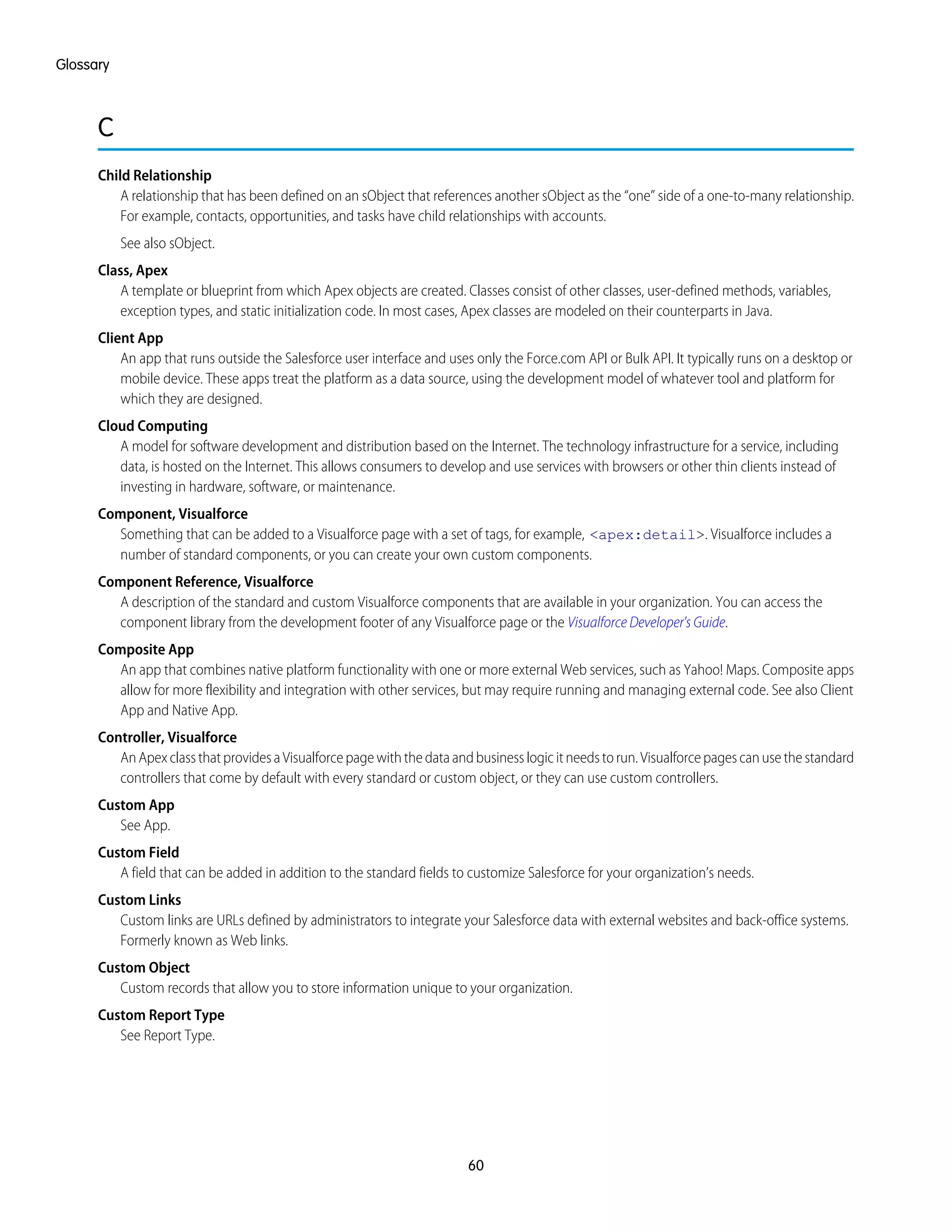 C
Child Relationship
A relationship that has been defined on an sObject that references another sObject as the “one” side of a one-to-many relationship.
For example, contacts, opportunities, and tasks have child relationships with accounts.
See also sObject.
Class, Apex
A template or blueprint from which Apex objects are created. Classes consist of other classes, user-defined methods, variables,
exception types, and static initialization code. In most cases, Apex classes are modeled on their counterparts in Java.
Client App
An app that runs outside the Salesforce user interface and uses only the Force.com API or Bulk API. It typically runs on a desktop or
mobile device. These apps treat the platform as a data source, using the development model of whatever tool and platform for
which they are designed.
Cloud Computing
A model for software development and distribution based on the Internet. The technology infrastructure for a service, including
data, is hosted on the Internet. This allows consumers to develop and use services with browsers or other thin clients instead of
investing in hardware, software, or maintenance.
Component, Visualforce
Something that can be added to a Visualforce page with a set of tags, for example, <apex:detail>. Visualforce includes a
number of standard components, or you can create your own custom components.
Component Reference, Visualforce
A description of the standard and custom Visualforce components that are available in your organization. You can access the
component library from the development footer of any Visualforce page or the Visualforce Developer's Guide.
Composite App
An app that combines native platform functionality with one or more external Web services, such as Yahoo! Maps. Composite apps
allow for more flexibility and integration with other services, but may require running and managing external code. See also Client
App and Native App.
Controller, Visualforce
AnApexclassthatprovidesaVisualforcepagewiththedataandbusinesslogicitneedstorun.Visualforcepagescanusethestandard
controllers that come by default with every standard or custom object, or they can use custom controllers.
Custom App
See App.
Custom Field
A field that can be added in addition to the standard fields to customize Salesforce for your organization’s needs.
Custom Links
Custom links are URLs defined by administrators to integrate your Salesforce data with external websites and back-office systems.
Formerly known as Web links.
Custom Object
Custom records that allow you to store information unique to your organization.
Custom Report Type
See Report Type.
60
Glossary
 
