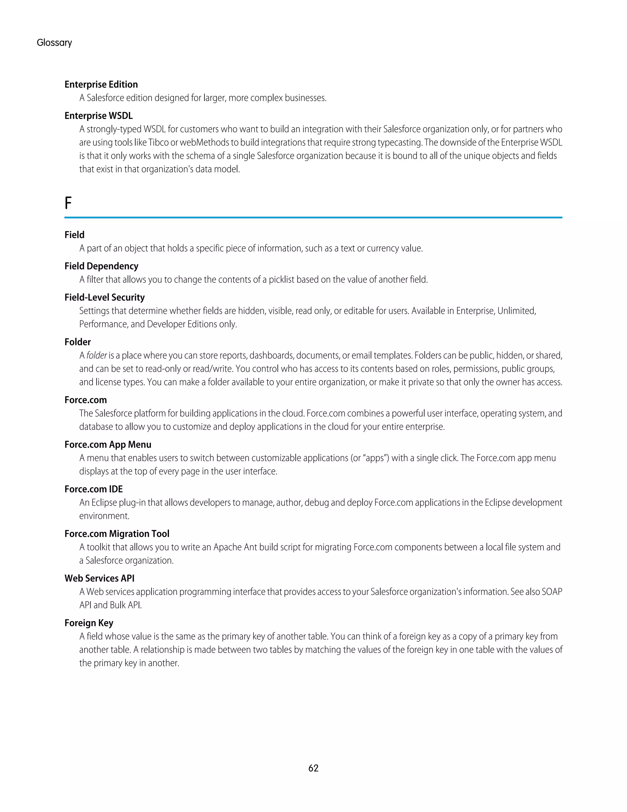 Enterprise Edition
A Salesforce edition designed for larger, more complex businesses.
Enterprise WSDL
A strongly-typed WSDL for customers who want to build an integration with their Salesforce organization only, or for partners who
are using tools like Tibco or webMethods to build integrations that require strong typecasting. The downside of the Enterprise WSDL
is that it only works with the schema of a single Salesforce organization because it is bound to all of the unique objects and fields
that exist in that organization's data model.
F
Field
A part of an object that holds a specific piece of information, such as a text or currency value.
Field Dependency
A filter that allows you to change the contents of a picklist based on the value of another field.
Field-Level Security
Settings that determine whether fields are hidden, visible, read only, or editable for users. Available in Enterprise, Unlimited,
Performance, and Developer Editions only.
Folder
A folder is a place where you can store reports, dashboards, documents, or email templates. Folders can be public, hidden, or shared,
and can be set to read-only or read/write. You control who has access to its contents based on roles, permissions, public groups,
and license types. You can make a folder available to your entire organization, or make it private so that only the owner has access.
Force.com
The Salesforce platform for building applications in the cloud. Force.com combines a powerful user interface, operating system, and
database to allow you to customize and deploy applications in the cloud for your entire enterprise.
Force.com App Menu
A menu that enables users to switch between customizable applications (or “apps”) with a single click. The Force.com app menu
displays at the top of every page in the user interface.
Force.com IDE
An Eclipse plug-in that allows developers to manage, author, debug and deploy Force.com applications in the Eclipse development
environment.
Force.com Migration Tool
A toolkit that allows you to write an Apache Ant build script for migrating Force.com components between a local file system and
a Salesforce organization.
Web Services API
A Web services application programming interface that provides access to your Salesforce organization's information. See also SOAP
API and Bulk API.
Foreign Key
A field whose value is the same as the primary key of another table. You can think of a foreign key as a copy of a primary key from
another table. A relationship is made between two tables by matching the values of the foreign key in one table with the values of
the primary key in another.
62
Glossary
 