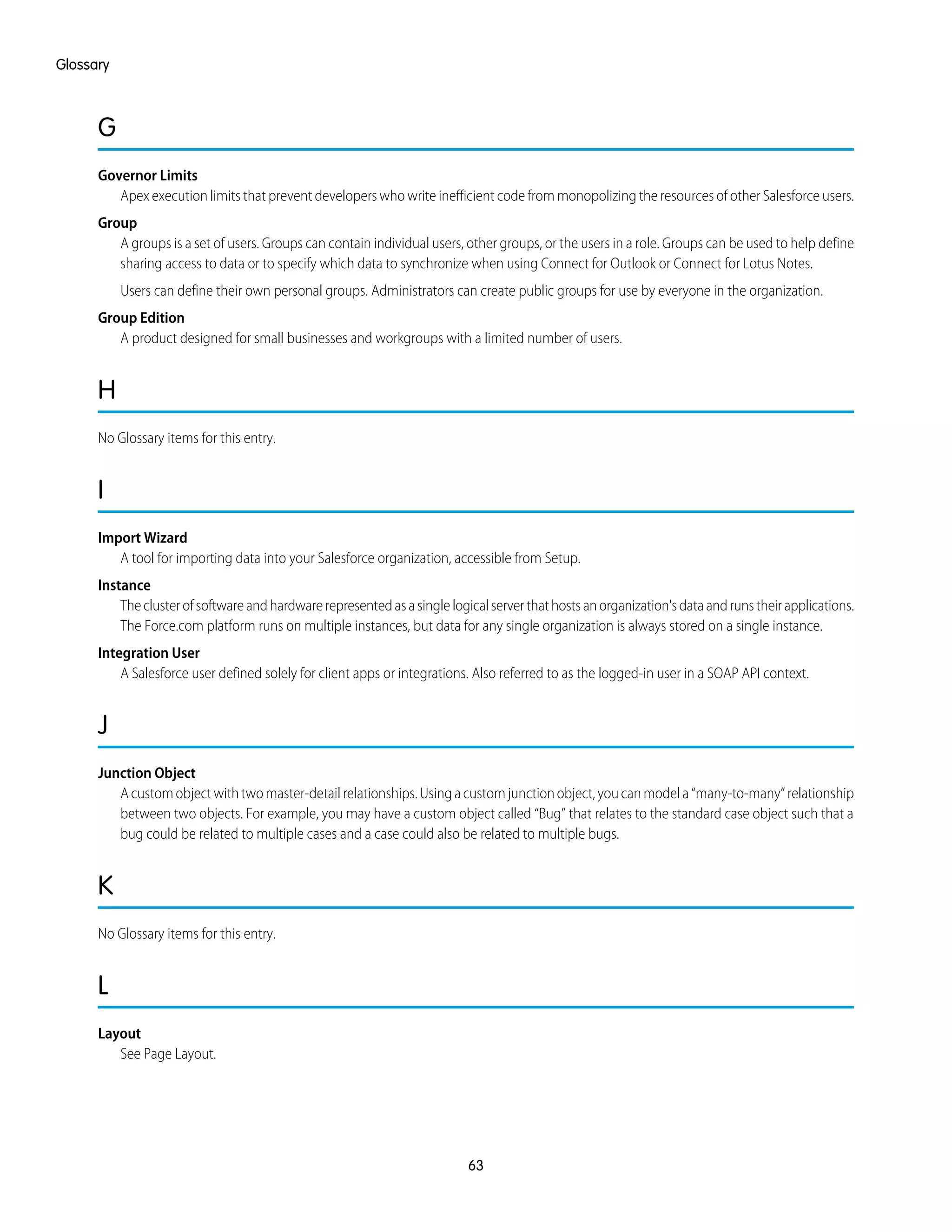 G
Governor Limits
Apex execution limits that prevent developers who write inefficient code from monopolizing the resources of other Salesforce users.
Group
A groups is a set of users. Groups can contain individual users, other groups, or the users in a role. Groups can be used to help define
sharing access to data or to specify which data to synchronize when using Connect for Outlook or Connect for Lotus Notes.
Users can define their own personal groups. Administrators can create public groups for use by everyone in the organization.
Group Edition
A product designed for small businesses and workgroups with a limited number of users.
H
No Glossary items for this entry.
I
Import Wizard
A tool for importing data into your Salesforce organization, accessible from Setup.
Instance
Theclusterofsoftwareandhardwarerepresentedasasinglelogicalserverthathostsanorganization'sdataandrunstheirapplications.
The Force.com platform runs on multiple instances, but data for any single organization is always stored on a single instance.
Integration User
A Salesforce user defined solely for client apps or integrations. Also referred to as the logged-in user in a SOAP API context.
J
Junction Object
Acustomobjectwithtwomaster-detailrelationships.Usingacustomjunctionobject,youcanmodela“many-to-many”relationship
between two objects. For example, you may have a custom object called “Bug” that relates to the standard case object such that a
bug could be related to multiple cases and a case could also be related to multiple bugs.
K
No Glossary items for this entry.
L
Layout
See Page Layout.
63
Glossary
 