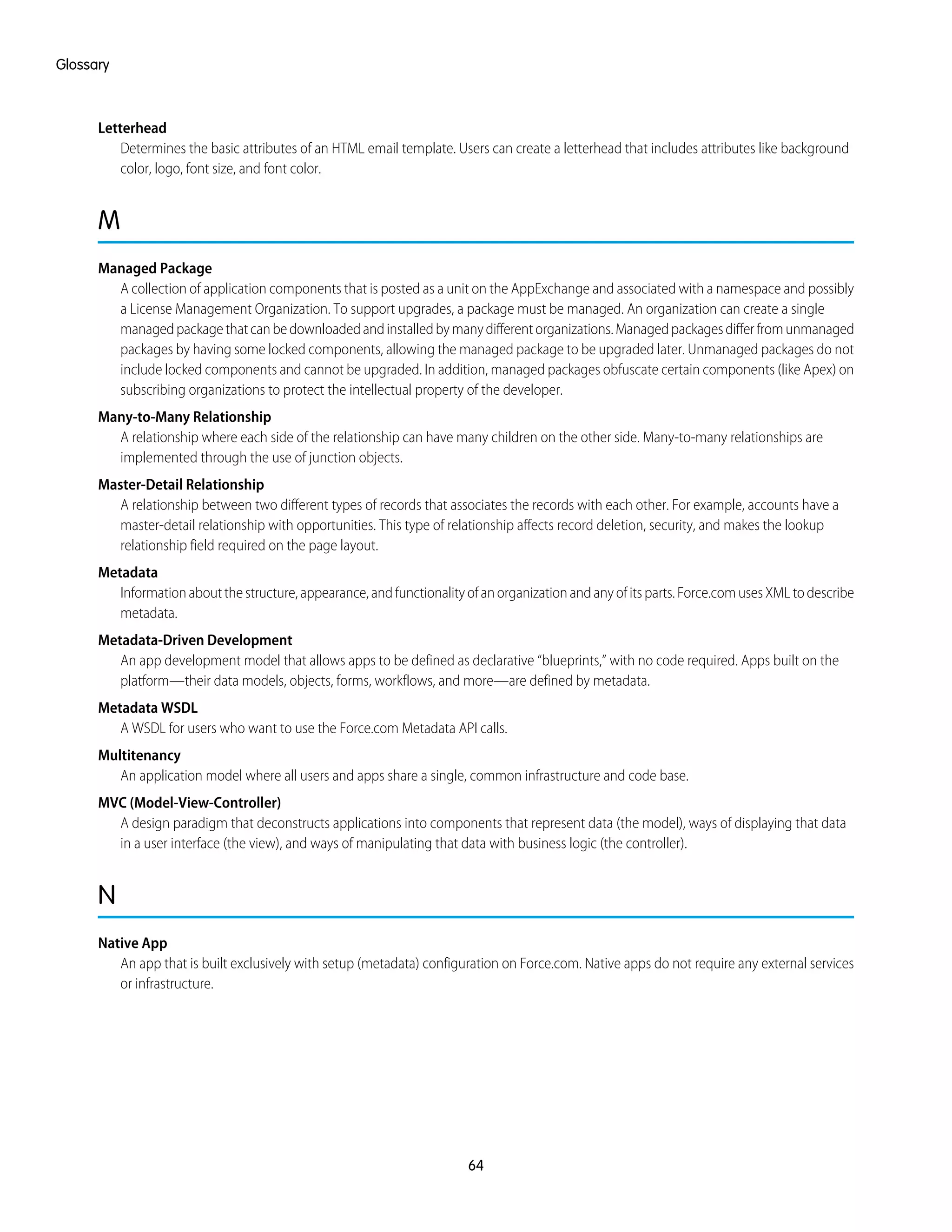Letterhead
Determines the basic attributes of an HTML email template. Users can create a letterhead that includes attributes like background
color, logo, font size, and font color.
M
Managed Package
A collection of application components that is posted as a unit on the AppExchange and associated with a namespace and possibly
a License Management Organization. To support upgrades, a package must be managed. An organization can create a single
managedpackagethatcanbedownloadedandinstalledbymanydifferentorganizations.Managedpackagesdifferfromunmanaged
packages by having some locked components, allowing the managed package to be upgraded later. Unmanaged packages do not
include locked components and cannot be upgraded. In addition, managed packages obfuscate certain components (like Apex) on
subscribing organizations to protect the intellectual property of the developer.
Many-to-Many Relationship
A relationship where each side of the relationship can have many children on the other side. Many-to-many relationships are
implemented through the use of junction objects.
Master-Detail Relationship
A relationship between two different types of records that associates the records with each other. For example, accounts have a
master-detail relationship with opportunities. This type of relationship affects record deletion, security, and makes the lookup
relationship field required on the page layout.
Metadata
Informationaboutthestructure,appearance,andfunctionalityofanorganizationandanyofitsparts.Force.comusesXMLtodescribe
metadata.
Metadata-Driven Development
An app development model that allows apps to be defined as declarative “blueprints,” with no code required. Apps built on the
platform—their data models, objects, forms, workflows, and more—are defined by metadata.
Metadata WSDL
A WSDL for users who want to use the Force.com Metadata API calls.
Multitenancy
An application model where all users and apps share a single, common infrastructure and code base.
MVC (Model-View-Controller)
A design paradigm that deconstructs applications into components that represent data (the model), ways of displaying that data
in a user interface (the view), and ways of manipulating that data with business logic (the controller).
N
Native App
An app that is built exclusively with setup (metadata) configuration on Force.com. Native apps do not require any external services
or infrastructure.
64
Glossary
 