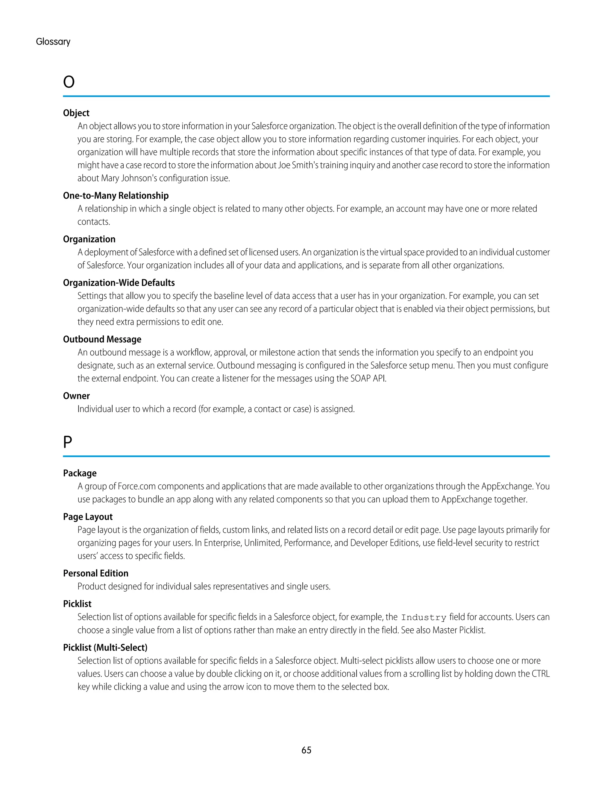 O
Object
AnobjectallowsyoutostoreinformationinyourSalesforceorganization.Theobjectistheoveralldefinitionofthetypeofinformation
you are storing. For example, the case object allow you to store information regarding customer inquiries. For each object, your
organization will have multiple records that store the information about specific instances of that type of data. For example, you
mighthaveacaserecordtostoretheinformationaboutJoeSmith'straininginquiryandanothercaserecordtostoretheinformation
about Mary Johnson's configuration issue.
One-to-Many Relationship
A relationship in which a single object is related to many other objects. For example, an account may have one or more related
contacts.
Organization
AdeploymentofSalesforcewithadefinedsetoflicensedusers.Anorganizationisthevirtualspaceprovidedtoanindividualcustomer
of Salesforce. Your organization includes all of your data and applications, and is separate from all other organizations.
Organization-Wide Defaults
Settings that allow you to specify the baseline level of data access that a user has in your organization. For example, you can set
organization-wide defaults so that any user can see any record of a particular object that is enabled via their object permissions, but
they need extra permissions to edit one.
Outbound Message
An outbound message is a workflow, approval, or milestone action that sends the information you specify to an endpoint you
designate, such as an external service. Outbound messaging is configured in the Salesforce setup menu. Then you must configure
the external endpoint. You can create a listener for the messages using the SOAP API.
Owner
Individual user to which a record (for example, a contact or case) is assigned.
P
Package
A group of Force.com components and applications that are made available to other organizations through the AppExchange. You
use packages to bundle an app along with any related components so that you can upload them to AppExchange together.
Page Layout
Page layout is the organization of fields, custom links, and related lists on a record detail or edit page. Use page layouts primarily for
organizing pages for your users. In Enterprise, Unlimited, Performance, and Developer Editions, use field-level security to restrict
users’ access to specific fields.
Personal Edition
Product designed for individual sales representatives and single users.
Picklist
Selection list of options available for specific fields in a Salesforce object, for example, the Industry field for accounts. Users can
choose a single value from a list of options rather than make an entry directly in the field. See also Master Picklist.
Picklist (Multi-Select)
Selection list of options available for specific fields in a Salesforce object. Multi-select picklists allow users to choose one or more
values. Users can choose a value by double clicking on it, or choose additional values from a scrolling list by holding down the CTRL
key while clicking a value and using the arrow icon to move them to the selected box.
65
Glossary
 