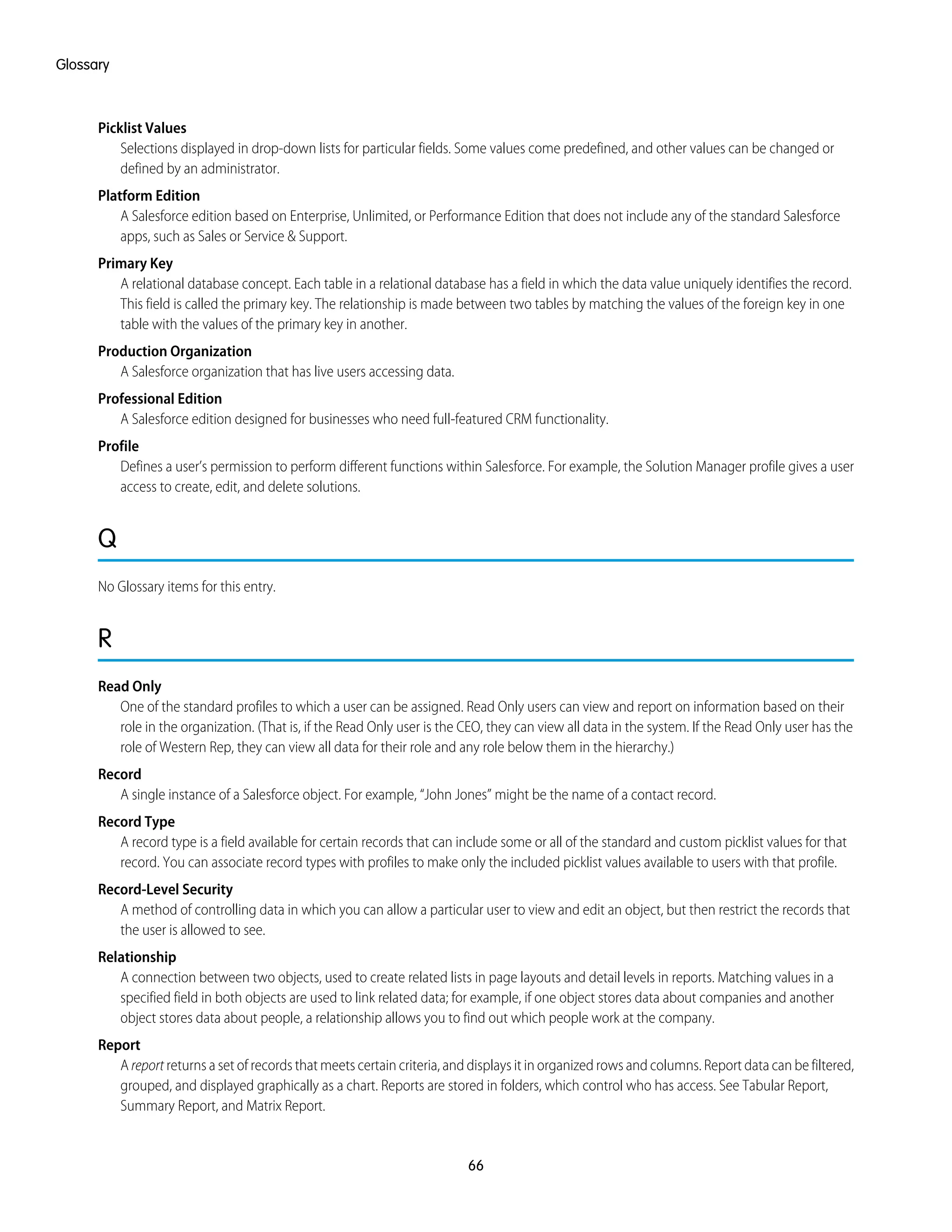 Picklist Values
Selections displayed in drop-down lists for particular fields. Some values come predefined, and other values can be changed or
defined by an administrator.
Platform Edition
A Salesforce edition based on Enterprise, Unlimited, or Performance Edition that does not include any of the standard Salesforce
apps, such as Sales or Service & Support.
Primary Key
A relational database concept. Each table in a relational database has a field in which the data value uniquely identifies the record.
This field is called the primary key. The relationship is made between two tables by matching the values of the foreign key in one
table with the values of the primary key in another.
Production Organization
A Salesforce organization that has live users accessing data.
Professional Edition
A Salesforce edition designed for businesses who need full-featured CRM functionality.
Profile
Defines a user’s permission to perform different functions within Salesforce. For example, the Solution Manager profile gives a user
access to create, edit, and delete solutions.
Q
No Glossary items for this entry.
R
Read Only
One of the standard profiles to which a user can be assigned. Read Only users can view and report on information based on their
role in the organization. (That is, if the Read Only user is the CEO, they can view all data in the system. If the Read Only user has the
role of Western Rep, they can view all data for their role and any role below them in the hierarchy.)
Record
A single instance of a Salesforce object. For example, “John Jones” might be the name of a contact record.
Record Type
A record type is a field available for certain records that can include some or all of the standard and custom picklist values for that
record. You can associate record types with profiles to make only the included picklist values available to users with that profile.
Record-Level Security
A method of controlling data in which you can allow a particular user to view and edit an object, but then restrict the records that
the user is allowed to see.
Relationship
A connection between two objects, used to create related lists in page layouts and detail levels in reports. Matching values in a
specified field in both objects are used to link related data; for example, if one object stores data about companies and another
object stores data about people, a relationship allows you to find out which people work at the company.
Report
A report returns a set of records that meets certain criteria, and displays it in organized rows and columns. Report data can be filtered,
grouped, and displayed graphically as a chart. Reports are stored in folders, which control who has access. See Tabular Report,
Summary Report, and Matrix Report.
66
Glossary
 