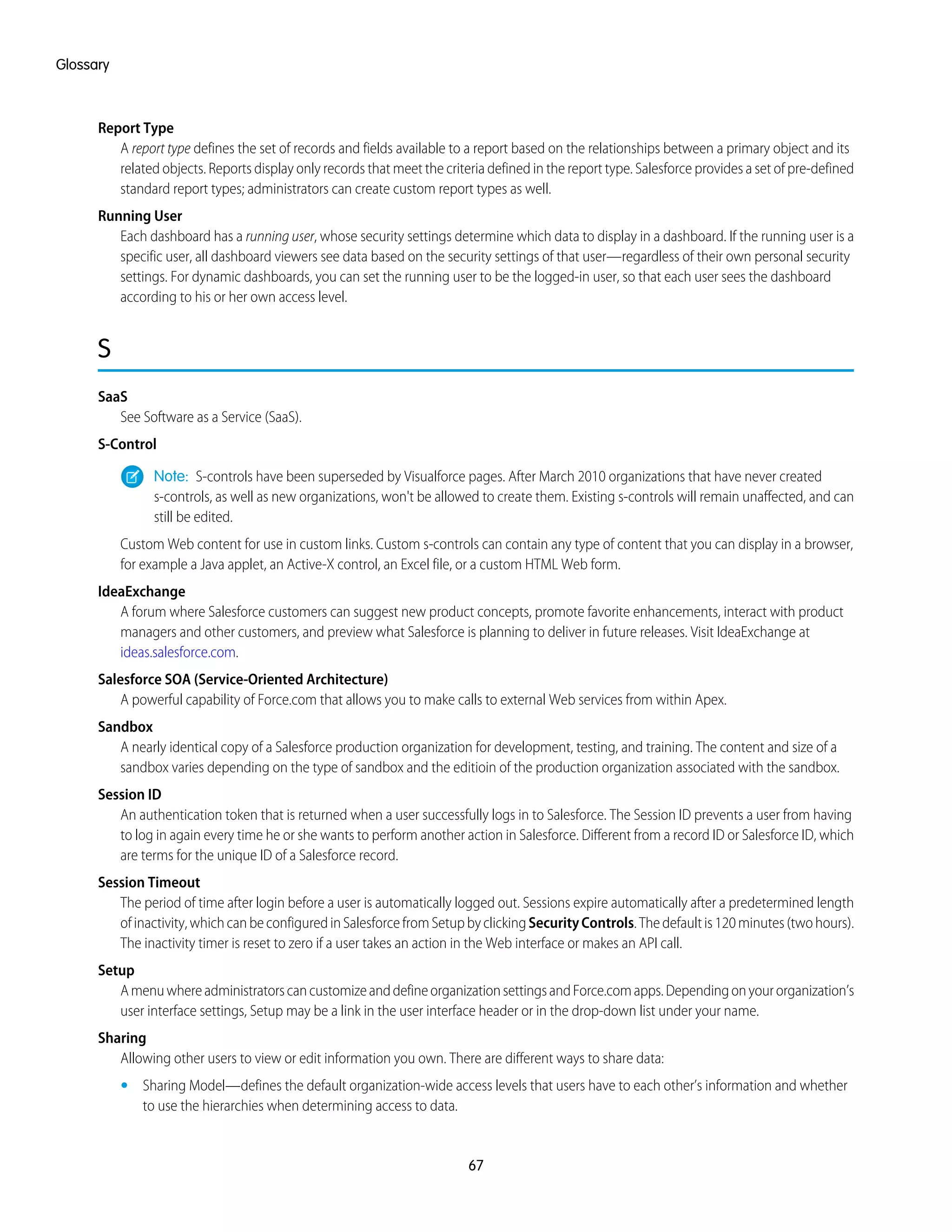Report Type
A report type defines the set of records and fields available to a report based on the relationships between a primary object and its
related objects. Reports display only records that meet the criteria defined in the report type. Salesforce provides a set of pre-defined
standard report types; administrators can create custom report types as well.
Running User
Each dashboard has a running user, whose security settings determine which data to display in a dashboard. If the running user is a
specific user, all dashboard viewers see data based on the security settings of that user—regardless of their own personal security
settings. For dynamic dashboards, you can set the running user to be the logged-in user, so that each user sees the dashboard
according to his or her own access level.
S
SaaS
See Software as a Service (SaaS).
S-Control
Note: S-controls have been superseded by Visualforce pages. After March 2010 organizations that have never created
s-controls, as well as new organizations, won't be allowed to create them. Existing s-controls will remain unaffected, and can
still be edited.
Custom Web content for use in custom links. Custom s-controls can contain any type of content that you can display in a browser,
for example a Java applet, an Active-X control, an Excel file, or a custom HTML Web form.
IdeaExchange
A forum where Salesforce customers can suggest new product concepts, promote favorite enhancements, interact with product
managers and other customers, and preview what Salesforce is planning to deliver in future releases. Visit IdeaExchange at
ideas.salesforce.com.
Salesforce SOA (Service-Oriented Architecture)
A powerful capability of Force.com that allows you to make calls to external Web services from within Apex.
Sandbox
A nearly identical copy of a Salesforce production organization for development, testing, and training. The content and size of a
sandbox varies depending on the type of sandbox and the editioin of the production organization associated with the sandbox.
Session ID
An authentication token that is returned when a user successfully logs in to Salesforce. The Session ID prevents a user from having
to log in again every time he or she wants to perform another action in Salesforce. Different from a record ID or Salesforce ID, which
are terms for the unique ID of a Salesforce record.
Session Timeout
The period of time after login before a user is automatically logged out. Sessions expire automatically after a predetermined length
ofinactivity,whichcanbeconfiguredinSalesforcefromSetupbyclickingSecurityControls.Thedefaultis120minutes(twohours).
The inactivity timer is reset to zero if a user takes an action in the Web interface or makes an API call.
Setup
AmenuwhereadministratorscancustomizeanddefineorganizationsettingsandForce.comapps.Dependingonyourorganization’s
user interface settings, Setup may be a link in the user interface header or in the drop-down list under your name.
Sharing
Allowing other users to view or edit information you own. There are different ways to share data:
• Sharing Model—defines the default organization-wide access levels that users have to each other’s information and whether
to use the hierarchies when determining access to data.
67
Glossary
 