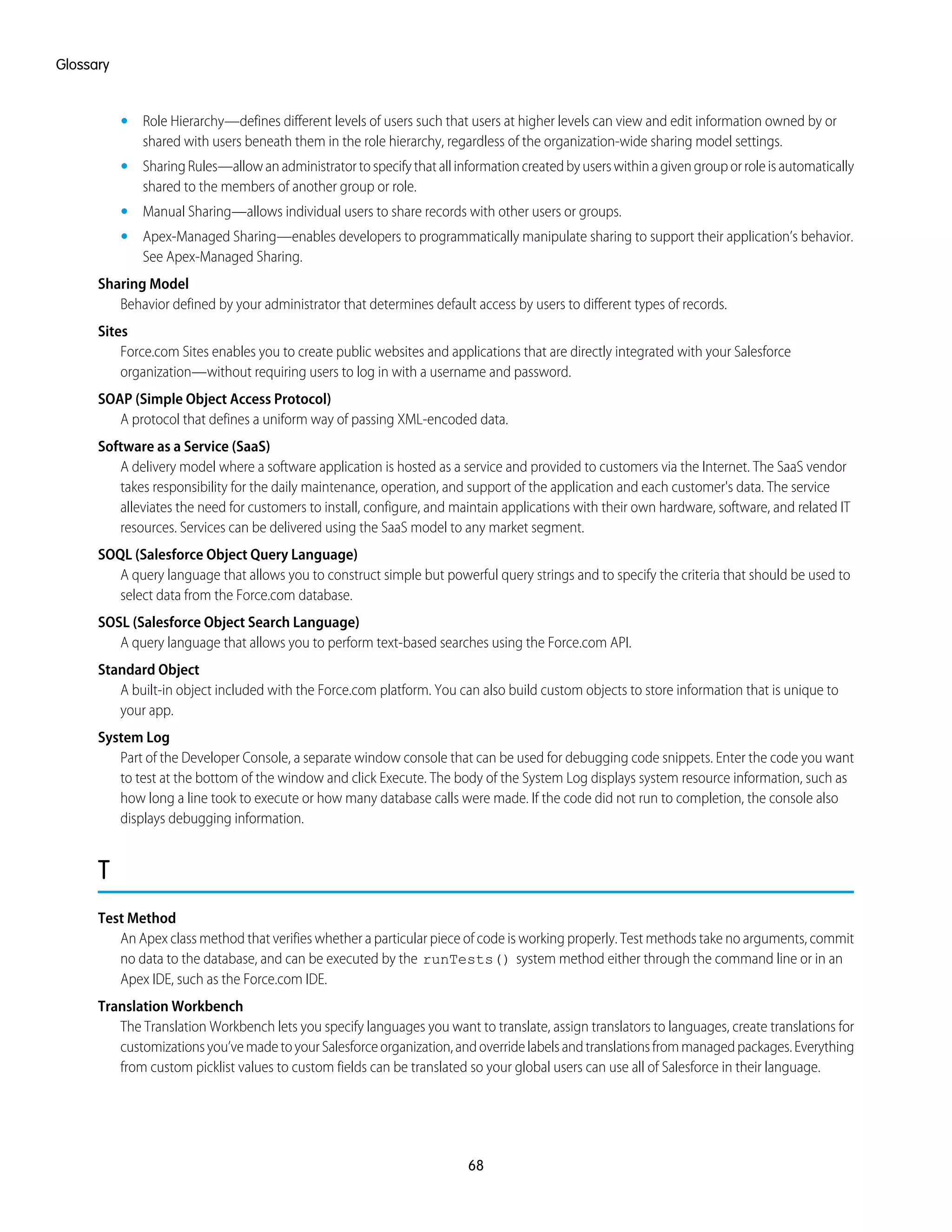 • Role Hierarchy—defines different levels of users such that users at higher levels can view and edit information owned by or
shared with users beneath them in the role hierarchy, regardless of the organization-wide sharing model settings.
• SharingRules—allowanadministratortospecifythatallinformationcreatedbyuserswithinagivengrouporroleisautomatically
shared to the members of another group or role.
• Manual Sharing—allows individual users to share records with other users or groups.
• Apex-Managed Sharing—enables developers to programmatically manipulate sharing to support their application’s behavior.
See Apex-Managed Sharing.
Sharing Model
Behavior defined by your administrator that determines default access by users to different types of records.
Sites
Force.com Sites enables you to create public websites and applications that are directly integrated with your Salesforce
organization—without requiring users to log in with a username and password.
SOAP (Simple Object Access Protocol)
A protocol that defines a uniform way of passing XML-encoded data.
Software as a Service (SaaS)
A delivery model where a software application is hosted as a service and provided to customers via the Internet. The SaaS vendor
takes responsibility for the daily maintenance, operation, and support of the application and each customer's data. The service
alleviates the need for customers to install, configure, and maintain applications with their own hardware, software, and related IT
resources. Services can be delivered using the SaaS model to any market segment.
SOQL (Salesforce Object Query Language)
A query language that allows you to construct simple but powerful query strings and to specify the criteria that should be used to
select data from the Force.com database.
SOSL (Salesforce Object Search Language)
A query language that allows you to perform text-based searches using the Force.com API.
Standard Object
A built-in object included with the Force.com platform. You can also build custom objects to store information that is unique to
your app.
System Log
Part of the Developer Console, a separate window console that can be used for debugging code snippets. Enter the code you want
to test at the bottom of the window and click Execute. The body of the System Log displays system resource information, such as
how long a line took to execute or how many database calls were made. If the code did not run to completion, the console also
displays debugging information.
T
Test Method
An Apex class method that verifies whether a particular piece of code is working properly. Test methods take no arguments, commit
no data to the database, and can be executed by the runTests() system method either through the command line or in an
Apex IDE, such as the Force.com IDE.
Translation Workbench
The Translation Workbench lets you specify languages you want to translate, assign translators to languages, create translations for
customizationsyou’vemadetoyourSalesforceorganization,andoverridelabelsandtranslationsfrommanagedpackages.Everything
from custom picklist values to custom fields can be translated so your global users can use all of Salesforce in their language.
68
Glossary
 