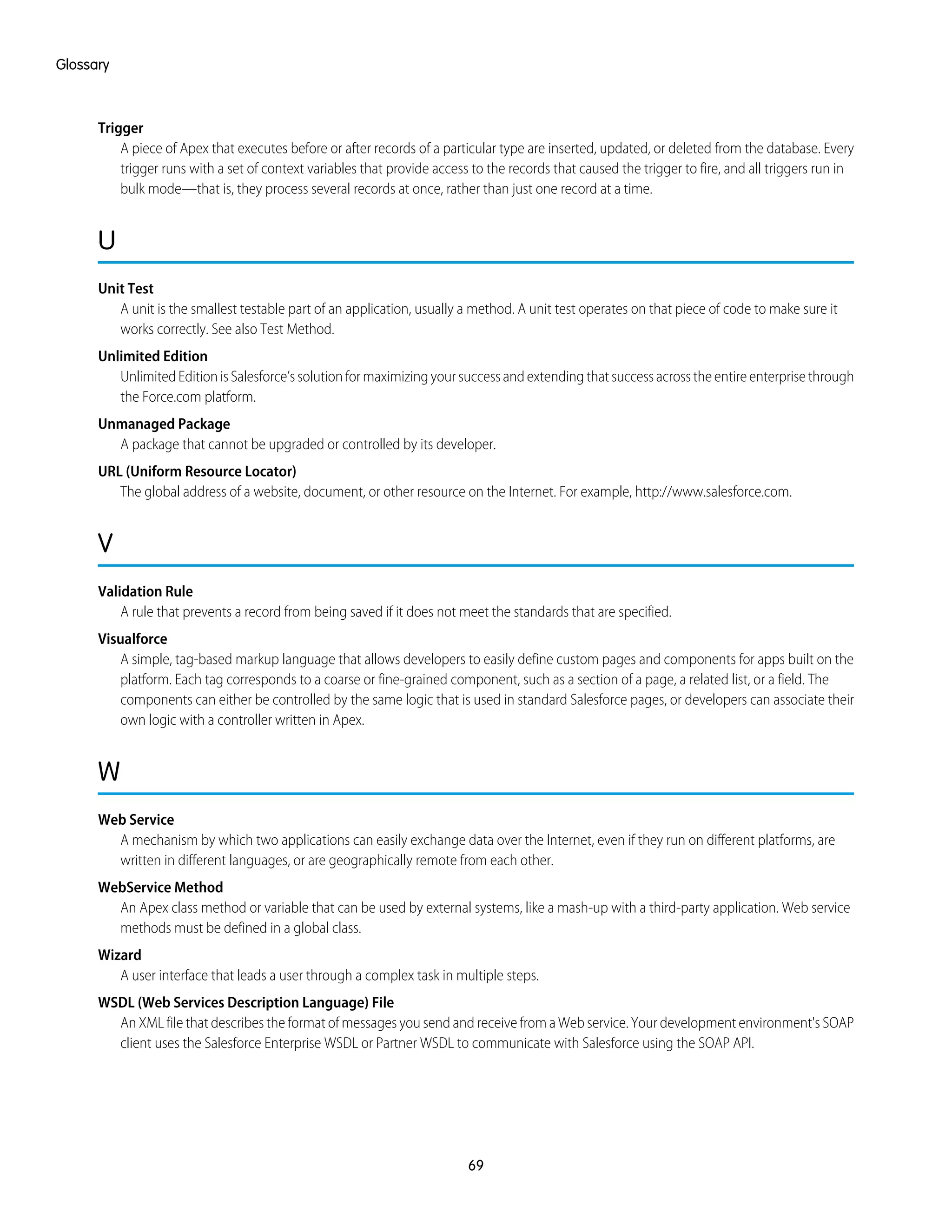 Trigger
A piece of Apex that executes before or after records of a particular type are inserted, updated, or deleted from the database. Every
trigger runs with a set of context variables that provide access to the records that caused the trigger to fire, and all triggers run in
bulk mode—that is, they process several records at once, rather than just one record at a time.
U
Unit Test
A unit is the smallest testable part of an application, usually a method. A unit test operates on that piece of code to make sure it
works correctly. See also Test Method.
Unlimited Edition
Unlimited Edition is Salesforce’s solution for maximizing your success and extending that success across the entire enterprise through
the Force.com platform.
Unmanaged Package
A package that cannot be upgraded or controlled by its developer.
URL (Uniform Resource Locator)
The global address of a website, document, or other resource on the Internet. For example, http://www.salesforce.com.
V
Validation Rule
A rule that prevents a record from being saved if it does not meet the standards that are specified.
Visualforce
A simple, tag-based markup language that allows developers to easily define custom pages and components for apps built on the
platform. Each tag corresponds to a coarse or fine-grained component, such as a section of a page, a related list, or a field. The
components can either be controlled by the same logic that is used in standard Salesforce pages, or developers can associate their
own logic with a controller written in Apex.
W
Web Service
A mechanism by which two applications can easily exchange data over the Internet, even if they run on different platforms, are
written in different languages, or are geographically remote from each other.
WebService Method
An Apex class method or variable that can be used by external systems, like a mash-up with a third-party application. Web service
methods must be defined in a global class.
Wizard
A user interface that leads a user through a complex task in multiple steps.
WSDL (Web Services Description Language) File
An XML file that describes the format of messages you send and receive from a Web service. Your development environment's SOAP
client uses the Salesforce Enterprise WSDL or Partner WSDL to communicate with Salesforce using the SOAP API.
69
Glossary
 