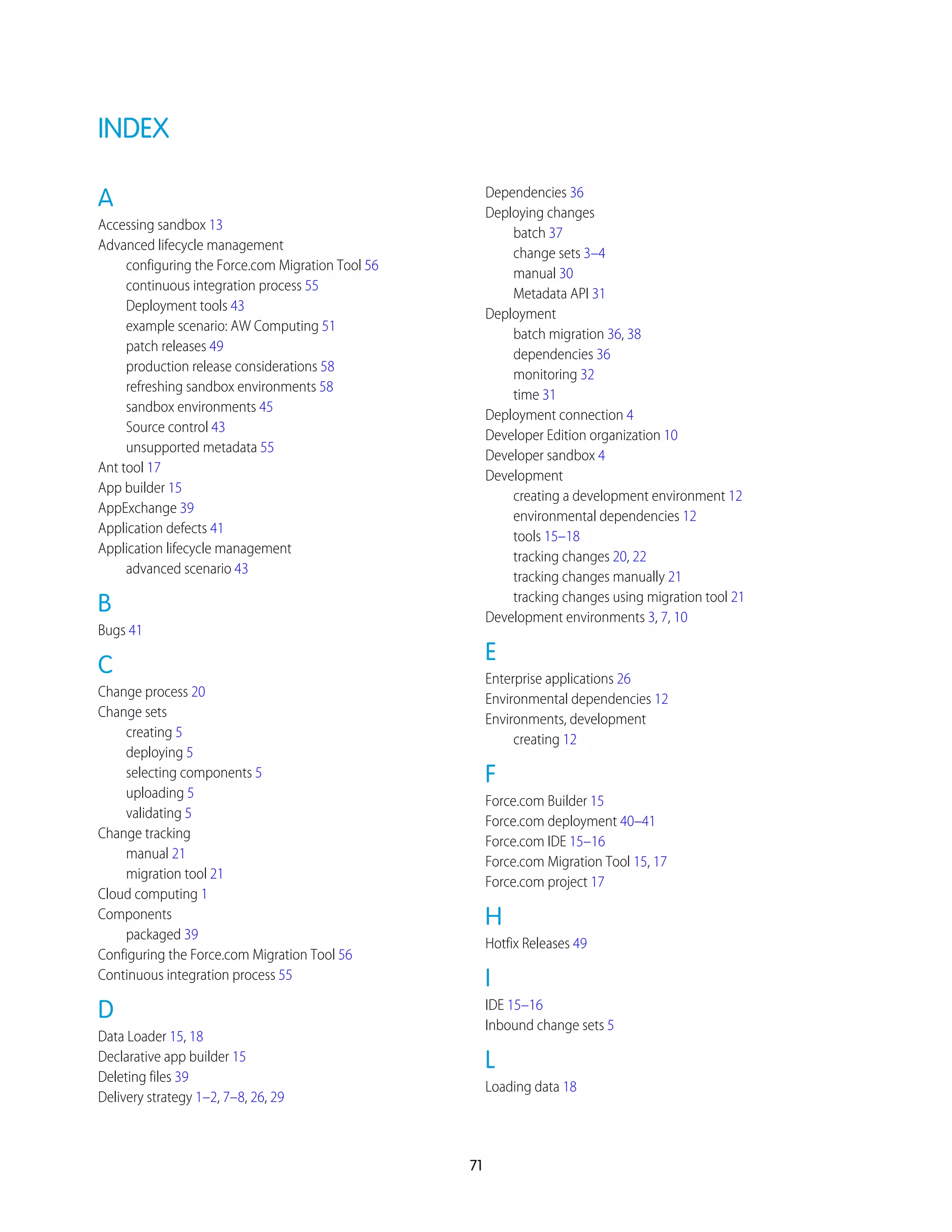 INDEX
A
Accessing sandbox 13
Advanced lifecycle management
configuring the Force.com Migration Tool 56
continuous integration process 55
Deployment tools 43
example scenario: AW Computing 51
patch releases 49
production release considerations 58
refreshing sandbox environments 58
sandbox environments 45
Source control 43
unsupported metadata 55
Ant tool 17
App builder 15
AppExchange 39
Application defects 41
Application lifecycle management
advanced scenario 43
B
Bugs 41
C
Change process 20
Change sets
creating 5
deploying 5
selecting components 5
uploading 5
validating 5
Change tracking
manual 21
migration tool 21
Cloud computing 1
Components
packaged 39
Configuring the Force.com Migration Tool 56
Continuous integration process 55
D
Data Loader 15, 18
Declarative app builder 15
Deleting files 39
Delivery strategy 1–2, 7–8, 26, 29
Dependencies 36
Deploying changes
batch 37
change sets 3–4
manual 30
Metadata API 31
Deployment
batch migration 36, 38
dependencies 36
monitoring 32
time 31
Deployment connection 4
Developer Edition organization 10
Developer sandbox 4
Development
creating a development environment 12
environmental dependencies 12
tools 15–18
tracking changes 20, 22
tracking changes manually 21
tracking changes using migration tool 21
Development environments 3, 7, 10
E
Enterprise applications 26
Environmental dependencies 12
Environments, development
creating 12
F
Force.com Builder 15
Force.com deployment 40–41
Force.com IDE 15–16
Force.com Migration Tool 15, 17
Force.com project 17
H
Hotfix Releases 49
I
IDE 15–16
Inbound change sets 5
L
Loading data 18
71
 