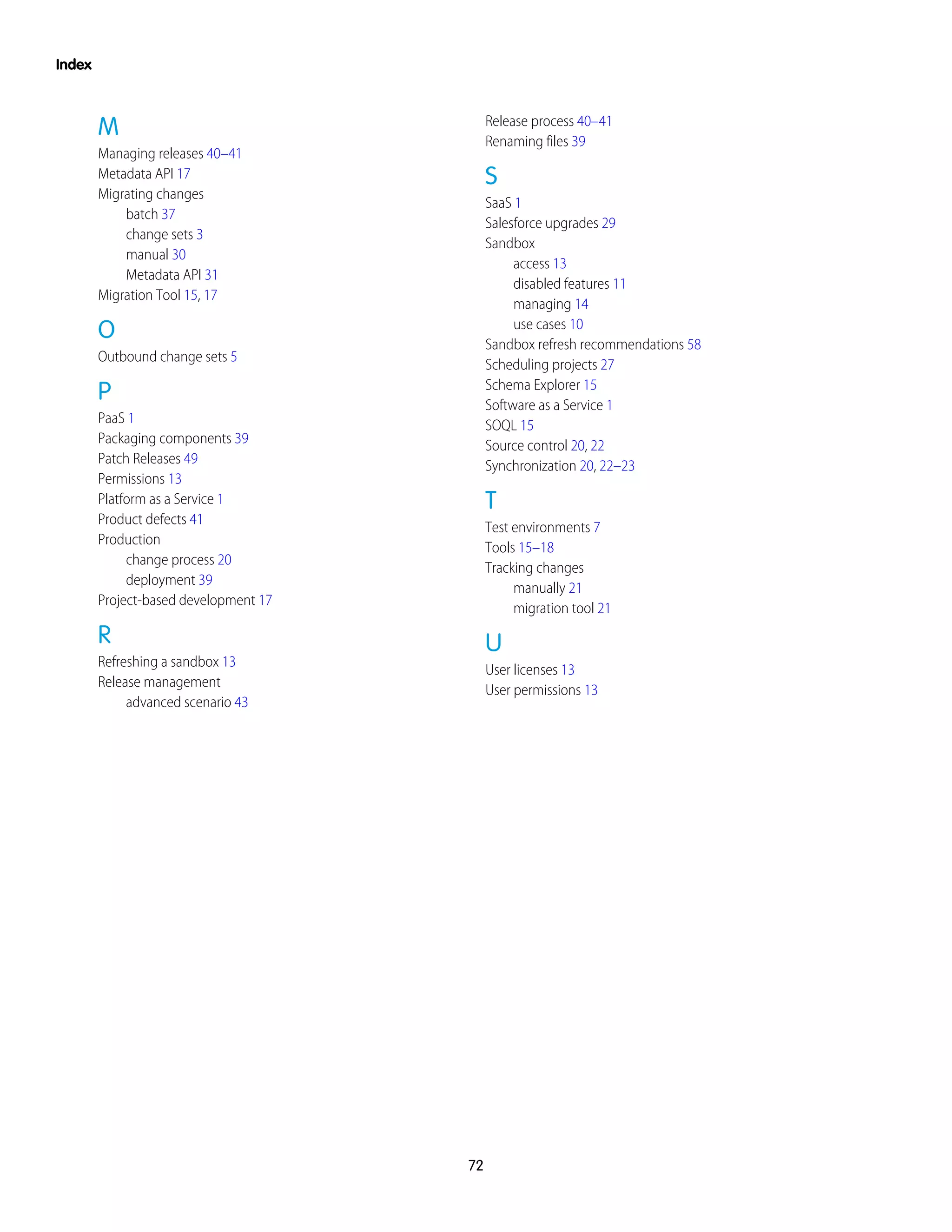 M
Managing releases 40–41
Metadata API 17
Migrating changes
batch 37
change sets 3
manual 30
Metadata API 31
Migration Tool 15, 17
O
Outbound change sets 5
P
PaaS 1
Packaging components 39
Patch Releases 49
Permissions 13
Platform as a Service 1
Product defects 41
Production
change process 20
deployment 39
Project-based development 17
R
Refreshing a sandbox 13
Release management
advanced scenario 43
Release process 40–41
Renaming files 39
S
SaaS 1
Salesforce upgrades 29
Sandbox
access 13
disabled features 11
managing 14
use cases 10
Sandbox refresh recommendations 58
Scheduling projects 27
Schema Explorer 15
Software as a Service 1
SOQL 15
Source control 20, 22
Synchronization 20, 22–23
T
Test environments 7
Tools 15–18
Tracking changes
manually 21
migration tool 21
U
User licenses 13
User permissions 13
72
Index
 