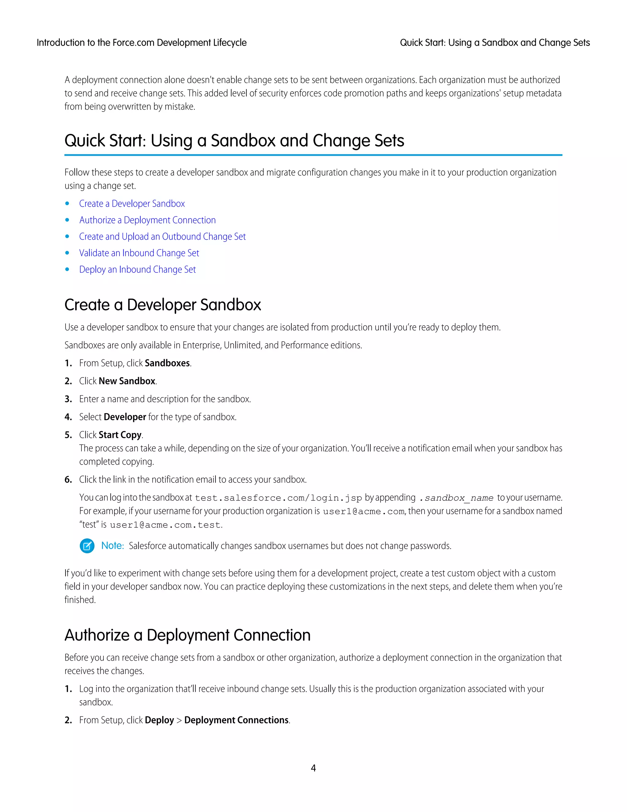 A deployment connection alone doesn't enable change sets to be sent between organizations. Each organization must be authorized
to send and receive change sets. This added level of security enforces code promotion paths and keeps organizations' setup metadata
from being overwritten by mistake.
Quick Start: Using a Sandbox and Change Sets
Follow these steps to create a developer sandbox and migrate configuration changes you make in it to your production organization
using a change set.
• Create a Developer Sandbox
• Authorize a Deployment Connection
• Create and Upload an Outbound Change Set
• Validate an Inbound Change Set
• Deploy an Inbound Change Set
Create a Developer Sandbox
Use a developer sandbox to ensure that your changes are isolated from production until you’re ready to deploy them.
Sandboxes are only available in Enterprise, Unlimited, and Performance editions.
1. From Setup, click Sandboxes.
2. Click New Sandbox.
3. Enter a name and description for the sandbox.
4. Select Developer for the type of sandbox.
5. Click Start Copy.
The process can take a while, depending on the size of your organization. You’ll receive a notification email when your sandbox has
completed copying.
6. Click the link in the notification email to access your sandbox.
Youcanlogintothesandboxat test.salesforce.com/login.jsp byappending .sandbox_name toyourusername.
For example, if your username for your production organization is user1@acme.com, then your username for a sandbox named
“test” is user1@acme.com.test.
Note: Salesforce automatically changes sandbox usernames but does not change passwords.
If you’d like to experiment with change sets before using them for a development project, create a test custom object with a custom
field in your developer sandbox now. You can practice deploying these customizations in the next steps, and delete them when you’re
finished.
Authorize a Deployment Connection
Before you can receive change sets from a sandbox or other organization, authorize a deployment connection in the organization that
receives the changes.
1. Log into the organization that’ll receive inbound change sets. Usually this is the production organization associated with your
sandbox.
2. From Setup, click Deploy > Deployment Connections.
4
Quick Start: Using a Sandbox and Change SetsIntroduction to the Force.com Development Lifecycle
 