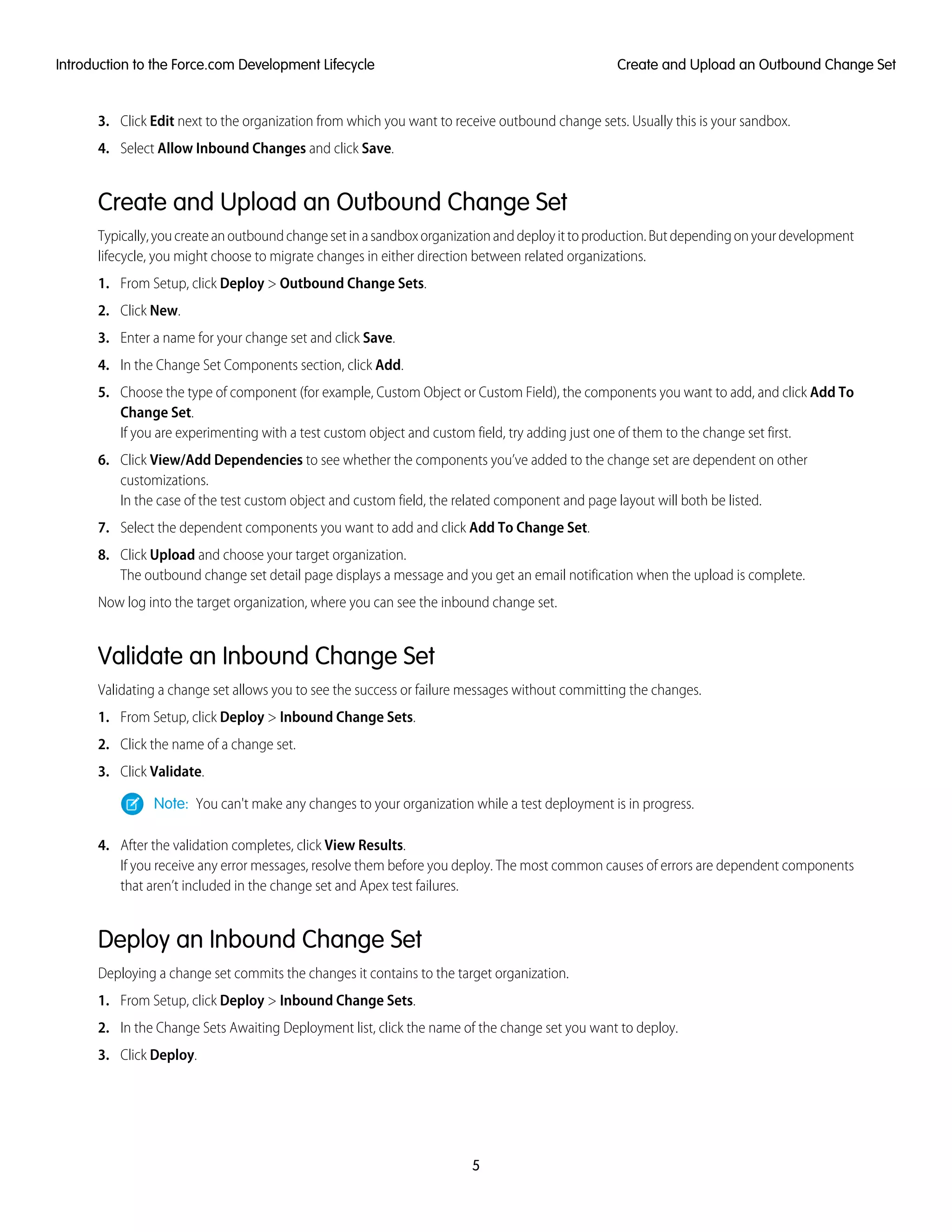 3. Click Edit next to the organization from which you want to receive outbound change sets. Usually this is your sandbox.
4. Select Allow Inbound Changes and click Save.
Create and Upload an Outbound Change Set
Typically,youcreateanoutboundchangesetinasandboxorganizationanddeployittoproduction.Butdependingonyourdevelopment
lifecycle, you might choose to migrate changes in either direction between related organizations.
1. From Setup, click Deploy > Outbound Change Sets.
2. Click New.
3. Enter a name for your change set and click Save.
4. In the Change Set Components section, click Add.
5. Choose the type of component (for example, Custom Object or Custom Field), the components you want to add, and click Add To
Change Set.
If you are experimenting with a test custom object and custom field, try adding just one of them to the change set first.
6. Click View/Add Dependencies to see whether the components you’ve added to the change set are dependent on other
customizations.
In the case of the test custom object and custom field, the related component and page layout will both be listed.
7. Select the dependent components you want to add and click Add To Change Set.
8. Click Upload and choose your target organization.
The outbound change set detail page displays a message and you get an email notification when the upload is complete.
Now log into the target organization, where you can see the inbound change set.
Validate an Inbound Change Set
Validating a change set allows you to see the success or failure messages without committing the changes.
1. From Setup, click Deploy > Inbound Change Sets.
2. Click the name of a change set.
3. Click Validate.
Note: You can't make any changes to your organization while a test deployment is in progress.
4. After the validation completes, click View Results.
If you receive any error messages, resolve them before you deploy. The most common causes of errors are dependent components
that aren’t included in the change set and Apex test failures.
Deploy an Inbound Change Set
Deploying a change set commits the changes it contains to the target organization.
1. From Setup, click Deploy > Inbound Change Sets.
2. In the Change Sets Awaiting Deployment list, click the name of the change set you want to deploy.
3. Click Deploy.
5
Create and Upload an Outbound Change SetIntroduction to the Force.com Development Lifecycle
 