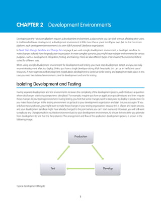 CHAPTER 2 Development Environments
Developing on the Force.com platform requires a development environment, a place where you can work without affecting other users.
In traditional software development, a development environment is little more than a space to call your own, but on the Force.com
platform, each development environment is its own fully functional Salesforce organization.
In Quick Start: Using a Sandbox and Change Sets on page 4, we used a single development environment, a developer sandbox, to
make changes isolated from the production organization. In more complex scenarios, you might have multiple environments for various
purposes, such as development, integration, testing, and training. There are also different types of development environments best
suited for different uses.
When using a single development environment for development and testing, you must stop development to test, and you can only
resume development after you deploy. Unless you have a single developer doing all of these tasks, this can be an inefficient use of
resources. A more sophisticated development model allows development to continue while testing and deployment take place. In this
case you need two isolated environments, one for development and one for testing.
Isolating Development and Testing
Having separate development and test environments increases the complexity of the development process, and introduces a question:
where do changes to existing components take place? For example, imagine you have an application you developed and then migrate
those changes to your testing environment. During testing, you find that some changes need to take place to deploy to production. Do
you make those changes in the testing environment or go back to your development organization and start the process again? If you
onlyhavetwosandboxes,youmightwanttomakethosechangesinyourtestingorganization,becausethisisafasterandeasierprocess,
and your development sandbox might have already changed to the point where you can’t start over easily. However, you will still want
to replicate any changes made in your test environment back to your development environment, to ensure the next time you promote
from development to test that the fix is retained. The arrangement and flow of the application development process is shown in the
following image:
Typical development lifecycle:
7
 