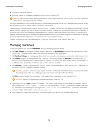 5. Activate the user on the sandbox.
6. Optionally change the email address, password, or other environmental settings.
Warning: Exercise caution when granting permissions in sandbox organizations that contain sensitive information copied from
production (for example, social security numbers).
You might find it helpful to create multiple templates for different roles. For example, you can have a developer role that has the “Modify
All Data” permission, and a QA tester role that has standard user privileges.
Your sandbox has the same number of licenses as production, but it is unlikely that all of your users will log into it. When you create or
refresh a sandbox, the same users who are active in production are active in the sandbox, so if all licenses are occupied you will need to
deactivate an active user to activate the inactive developer user. Just make sure that the user you're deactivating in sandbox is one of
themanyproductionuserswhowillneverlogintothatenvironment.Likewise,youshouldmakeyourproductiondeveloperusertemplate
inactive on the production organization, so it doesn't consume a paid production license.
For more information on how to activate, deactivate, or edit users, see “Edit Users” in the Salesforce online help.
Managing Sandboxes
To manage a sandbox, from Setup click Sandboxes. A list of your existing sandboxes displays.
• Click New Sandbox to create a new sandbox. Salesforce deactivates the New Sandbox button when an organization reaches its
sandbox limit. If necessary, contact Salesforce to order more sandboxes for your organization.
• Click SandboxHistory to see a log of your sandbox refresh history, including when sandboxes were created and who created them.
• Click Refresh to replace an existing sandbox with a new copy. Salesforce only displays the Refresh link for sandboxes that are
eligible for refreshing, which varies for different types of sandboxes. Your existing copy of this sandbox remains available while you
wait for the refresh to complete. The refreshed copy is inactive until you activate it.
• Click Activate to activate a refreshed sandbox. You must activate your refreshed sandbox before you can access it. Salesforce only
displays this option for sandboxes that are not activated.
Warning: Activating a refreshed sandbox replaces the existing sandbox with the refreshed version. This permanently deletes
the existing version and all data in it. Your production organization and its data will not be affected.
• Click Del to delete a sandbox. The delete option is only available if your organization exceeds its sandbox limit.
Warning: Deleting a sandbox permanently erases the sandbox and all data in it.
• Administrators can click Login to log into a sandbox as a user. Salesforce only displays this option for active sandboxes. Users can
logintothesandboxat https://test.salesforce.com byappending .sandbox_name totheirSalesforceusernames.
For example, if a username for a production organization is user1@acme.com, and the sandbox is named “test,” the modified
username to log in to the sandbox is user1@acme.com.test.
• Click on a sandbox name to view details about the sandbox, including the sandbox type and when it was created.
14
Managing SandboxesDevelopment Environments
 