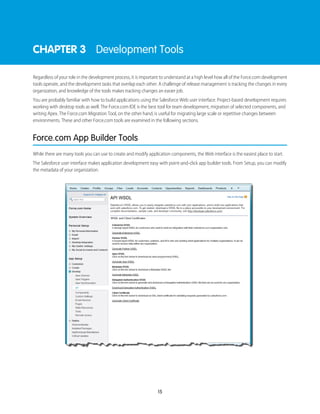 CHAPTER 3 Development Tools
Regardless of your role in the development process, it is important to understand at a high level how all of the Force.com development
tools operate, and the development tasks that overlap each other. A challenge of release management is tracking the changes in every
organization, and knowledge of the tools makes tracking changes an easier job.
You are probably familiar with how to build applications using the Salesforce Web user interface. Project-based development requires
working with desktop tools as well. The Force.com IDE is the best tool for team development, migration of selected components, and
writing Apex. The Force.com Migration Tool, on the other hand, is useful for migrating large scale or repetitive changes between
environments. These and other Force.com tools are examined in the following sections.
Force.com App Builder Tools
While there are many tools you can use to create and modify application components, the Web interface is the easiest place to start.
The Salesforce user interface makes application development easy with point-and-click app builder tools. From Setup, you can modify
the metadata of your organization.
15
 