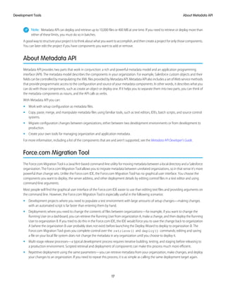 Note: Metadata API can deploy and retrieve up to 10,000 files or 400 MB at one time. If you need to retrieve or deploy more than
either of these limits, you must do so in batches.
Agoodwaytostructureyourprojectistothinkaboutwhatyouwanttoaccomplish,andthencreateaprojectforonlythosecomponents.
You can later edit the project if you have components you want to add or remove.
About Metadata API
Metadata API provides two parts that work in conjunction: a rich and powerful metadata model and an application programming
interface (API). The metadata model describes the components in your organization. For example, Salesforce custom objects and their
fieldscanbecontrolledbymanipulatingtheXMLfilesprovidedbyMetadataAPI.MetadataAPIalsoincludesasetofWebservicemethods
that provide programmatic access to the configuration and source of your metadata components. In other words, it describes what you
can do with those components, such as create an object or deploy one. If it helps you to separate them into two parts, you can think of
the metadata components as nouns, and the API calls as verbs.
With Metadata API you can:
• Work with setup configuration as metadata files.
• Copy, paste, merge, and manipulate metadata files using familiar tools, such as text editors, IDEs, batch scripts, and source control
systems.
• Migrate configuration changes between organizations, either between two development environments or from development to
production.
• Create your own tools for managing organization and application metadata.
For more information, including a list of the components that are and aren’t supported, see the Metadata API Developer’s Guide.
Force.com Migration Tool
The Force.com Migration Tool is a Java/Ant-based command-line utility for moving metadata between a local directory and a Salesforce
organization. The Force.com Migration Tool allows you to migrate metadata between unrelated organizations, so in that sense it’s more
powerful than change sets. Unlike the Force.com IDE, the Force.com Migration Tool has no graphical user interface. You choose the
components you want to deploy, the server address, and other deployment details by editing control files in a text editor and using
command-line arguments.
Most people will find the graphical user interface of the Force.com IDE easier to use than editing text files and providing arguments on
the command line. However, the Force.com Migration Tool is especially useful in the following scenarios:
• Development projects where you need to populate a test environment with large amounts of setup changes—making changes
with an automated script is far faster than entering them by hand.
• Deployments where you need to change the contents of files between organizations—for example, if you want to change the
Running User on a dashboard, you can retrieve the Running User from organization A, make a change, and then deploy the Running
User to organization B. If you tried to do this in the Force.com IDE, the IDE would force you to save the change back to organization
A (where the organization B user probably does not exist) before launching the Deploy Wizard to deploy to organization B. The
Force.com Migration Tool gives you complete control over the retrieve() and deploy() commands; editing and saving
a file on your local file system does not change the metadata in any organization until you choose to deploy it.
• Multi-stage release processes—a typical development process requires iterative building, testing, and staging before releasing to
a production environment. Scripted retrieval and deployment of components can make this process much more efficient.
• Repetitive deployment using the same parameters—you can retrieve metadata from your organization, make changes, and deploy
your changes to an organization. If you need to repeat this process, it is as simple as calling the same deployment target again.
17
About Metadata APIDevelopment Tools
 
