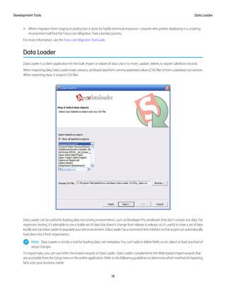 • When migration from staging to production is done by highly technical resources—anyone who prefers deploying in a scripting
environment will find the Force.com Migration Tool a familiar process.
For more information, see the Force.com Migration Tool Guide.
Data Loader
Data Loader is a client application for the bulk import or export of data. Use it to insert, update, delete, or export Salesforce records.
Whenimportingdata,DataLoaderreads,extracts,andloadsdatafromcommaseparatedvalues(CSV)filesorfromadatabaseconnection.
When exporting data, it outputs CSV files.
Data Loader can be useful for loading data into testing environments, such as Developer Pro sandboxes that don’t contain any data. For
regression testing, it’s advisable to use a stable set of data that doesn’t change from release to release, so it’s useful to store a set of data
locallyanduseDataLoadertopopulateyourtestenvironment.DataLoaderhasacommand-lineinterfacesothatscriptscanautomatically
load data into a fresh organization.
Note: Data Loader is strictly a tool for loading data, not metadata. You can’t add or delete fields on an object or load any kind of
setup changes.
To import data, you can use either the import wizards or Data Loader. Data Loader complements the Web-based import wizards that
are accessible from the Setup menu in the online application. Refer to the following guidelines to determine which method of importing
best suits your business needs:
18
Data LoaderDevelopment Tools
 