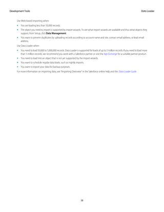 Use Web-based importing when:
• You are loading less than 50,000 records.
• The object you need to import is supported by import wizards. To see what import wizards are available and thus what objects they
support, from Setup, click Data Management.
• You want to prevent duplicates by uploading records according to account name and site, contact email address, or lead email
address.
Use Data Loader when:
• You need to load 50,000 to 5,000,000 records. Data Loader is supported for loads of up to 5 million records. If you need to load more
than 5 million records, we recommend you work with a Salesforce partner or visit the App Exchange for a suitable partner product.
• You need to load into an object that is not yet supported by the import wizards.
• You want to schedule regular data loads, such as nightly imports.
• You want to export your data for backup purposes.
For more information on importing data, see “Importing Overview” in the Salesforce online help and the Data Loader Guide.
19
Data LoaderDevelopment Tools
 