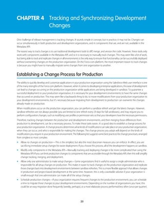 CHAPTER 4 Tracking and Synchronizing Development
Changes
One challenge of release management is tracking changes. It sounds simple in concept, but in practice, it may not be. Changes can
occur simultaneously in both production and development organizations, and in components that are, and are not, available in the
Metadata API.
The easiest way to track changes is to use traditional development tools to diff, merge, and version the code. However, these tools only
work with components available in the Metadata API, and so it is necessary to manually track changes. This may seem like a lot of work,
but being able to track and replicate changes in all environments is the only way to ensure that functionality can be successfully deployed
without overwriting changes on the production organization. On the Force.com platform, the most important reason to track changes
is because you might have to manually migrate some changes from one organization to another.
Establishing a Change Process for Production
The ability to quickly develop and customize applications in your production organization using the Salesforce Web user interface is one
ofthemanystrengthsoftheForce.complatform.However,whenitcomestodevelopingenterpriseapplications,thiseaseofdevelopment
can lead to changes occurring on the production organization while applications are being developed in sandbox. To guarantee a
successful deployment to your production organization, it is necessary for your development environments to have the same changes
that occurred on production. This may seem like a backwards thing to do, to move modifications from your production organization to
your development environments, but it’s necessary because migrating from development to production can overwrite the changes
already made on production.
When modifications occur on the production organization, you can perform a sandbox refresh and get the latest changes. However,
sandbox refreshes are not always possible (you are limited to one refresh every 29 days for full sandboxes), and may require you to
performconfigurationchanges,suchasmodifyinguserprofilesorpermissionsetssothatyourdevelopershavethenecessarypermissions.
Therefore, tracking changes between the production and development environments, and then merging those differences from
production to development, can be a necessary process. To make these tasks easier, it’s a good idea to establish a change process for
yourproductionorganization.Achangeprocessdetermineswhatkindsofmodificationscantakeplaceonyourproductionorganization,
when they can occur, and who is responsible for making the changes. The change process you adopt will depend on the kinds of
modificationsyourequireinyourproductionenvironment.Thefollowinglistsuggestssomebestpracticesforchangeprocesses,arranged
from simplest to most complex.
• Allow no changes on production—This is the simplest, but also the most draconian measure you can enforce. In effect, you are
sacrificing immediate setup changes for easier deployment. If you choose this process, all of the development happens on sandbox.
• Modify only components in the Metadata API—Manually tracking and deploying changes is far more complicated than using the
Metadata API. If you can limit production changes to components that are accessible through the Metadata API, then this will simplify
change tracking, merging, and deployment.
• Allow only one administrator to make setup changes—Some organizations find it useful to assign a single administrator who is
responsible for all setup changes on production. This makes it easier to track changes on the production organization and replicate
thosechangesbackintodevelopmentenvironmentsbetweensandboxrefreshes.Thisisamoreflexibleapproachthatallowschanges
in production and project-based development at the same time. However, this is only a workable solution if your organization is
small enough that one administrator can make all of the setup changes.
• Schedule production changes—If your organization requires frequent changes to the production environment, you can schedule
a time to migrate those changes to your development environments. Depending on the number of organizations you have, this
could be an easy migration done frequently (weekly, perhaps), or a more elaborate process performed less often (once per quarter).
20
 