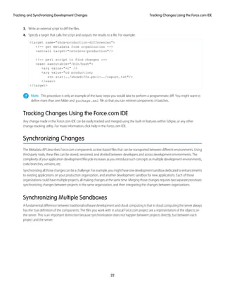 3. Write an external script to diff the files.
4. Specify a target that calls the script and outputs the results to a file. For example:
<target name="show-production-differences">
<!-- get metadata from organization -->
<antcall target="retrieve-production"/>
<!-- perl script to find changes -->
<exec executable="/bin/bash">
<arg value-"-c" />
<arg value-"cd production;
svn stat|../showdiffs.perl>../report.txt"/>
</exec>
</target>
Note: This procedure is only an example of the basic steps you would take to perform a programmatic diff. You might want to
define more than one folder and package.xml file so that you can retrieve components in batches.
Tracking Changes Using the Force.com IDE
Any change made in the Force.com IDE can be easily tracked and merged using the built-in features within Eclipse, or any other
change-tracking utility. For more information, click Help in the Force.com IDE.
Synchronizing Changes
The Metadata API describes Force.com components as text-based files that can be transported between different environments. Using
third-party tools, these files can be stored, versioned, and divided between developers and across development environments. The
complexity of your application development lifecycle increases as you introduce such concepts as multiple development environments,
code branches, versions, etc.
Synchronizingallthosechangescanbeachallenge.Forexample,youmighthaveonedevelopmentsandboxdedicatedtoenhancements
to existing applications on your production organization, and another development sandbox for new applications. Each of those
organizationscouldhavemultipleprojects,allmakingchangesatthesametime.Mergingthosechangesrequirestwoseparateprocesses:
synchronizing changes between projects in the same organization, and then integrating the changes between organizations.
Synchronizing Multiple Sandboxes
A fundamental difference between traditional software development and cloud computing is that in cloud computing the server always
has the true definition of the components. The files you work with in a local Force.com project are a representation of the objects on
the server. This is an important distinction because synchronization does not happen between projects directly, but between each
project and the server:
22
Tracking Changes Using the Force.com IDETracking and Synchronizing Development Changes
 