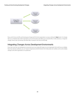If you use the Force.com IDE, synchronizing your changes with the home organization is as easy as clicking the Save button. For changes
that occur simultaneously in both organizations, the synchronization tools allow you to overwrite files in either direction, or merge the
changes. How to save, synchronize, and refresh files is covered in the Force.com IDE help.
Integrating Changes Across Development Environments
If you have more than one development environment, you must merge all changes into one organization from which you can deploy.
Ifyouhaveonlytwosandboxes,youcanmigratechangesbackandforthbetweenthemfairlyeasily.Eachsandboxcanbeusedtodeploy
changes to the other organization, or to production.
23
Integrating Changes Across Development EnvironmentsTracking and Synchronizing Development Changes
 