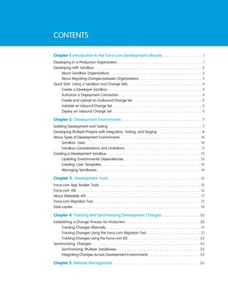 CONTENTS
Chapter 1: Introduction to the Force.com Development Lifecycle . . . . . . . . . . . . . . . . . . 1
Developing in a Production Organization . . . . . . . . . . . . . . . . . . . . . . . . . . . . . . . . . . . . . . 1
Developing with Sandbox . . . . . . . . . . . . . . . . . . . . . . . . . . . . . . . . . . . . . . . . . . . . . . . . 2
About Sandbox Organizations . . . . . . . . . . . . . . . . . . . . . . . . . . . . . . . . . . . . . . . . . 3
About Migrating Changes between Organizations . . . . . . . . . . . . . . . . . . . . . . . . . . . . 3
Quick Start: Using a Sandbox and Change Sets . . . . . . . . . . . . . . . . . . . . . . . . . . . . . . . . . 4
Create a Developer Sandbox . . . . . . . . . . . . . . . . . . . . . . . . . . . . . . . . . . . . . . . . . . 4
Authorize a Deployment Connection . . . . . . . . . . . . . . . . . . . . . . . . . . . . . . . . . . . . . 4
Create and Upload an Outbound Change Set . . . . . . . . . . . . . . . . . . . . . . . . . . . . . . . 5
Validate an Inbound Change Set . . . . . . . . . . . . . . . . . . . . . . . . . . . . . . . . . . . . . . . . 5
Deploy an Inbound Change Set . . . . . . . . . . . . . . . . . . . . . . . . . . . . . . . . . . . . . . . . 5
Chapter 2: Development Environments . . . . . . . . . . . . . . . . . . . . . . . . . . . . . . . . . . . . 7
Isolating Development and Testing . . . . . . . . . . . . . . . . . . . . . . . . . . . . . . . . . . . . . . . . . . 7
Developing Multiple Projects with Integration, Testing, and Staging . . . . . . . . . . . . . . . . . . . . 8
About Types of Development Environments . . . . . . . . . . . . . . . . . . . . . . . . . . . . . . . . . . . . 10
Sandbox Uses . . . . . . . . . . . . . . . . . . . . . . . . . . . . . . . . . . . . . . . . . . . . . . . . . . . 10
Sandbox Considerations and Limitations . . . . . . . . . . . . . . . . . . . . . . . . . . . . . . . . . . 11
Creating a Development Sandbox . . . . . . . . . . . . . . . . . . . . . . . . . . . . . . . . . . . . . . . . . . 12
Updating Environmental Dependencies . . . . . . . . . . . . . . . . . . . . . . . . . . . . . . . . . . 12
Creating User Templates . . . . . . . . . . . . . . . . . . . . . . . . . . . . . . . . . . . . . . . . . . . . 13
Managing Sandboxes . . . . . . . . . . . . . . . . . . . . . . . . . . . . . . . . . . . . . . . . . . . . . . 14
Chapter 3: Development Tools . . . . . . . . . . . . . . . . . . . . . . . . . . . . . . . . . . . . . . . . . 15
Force.com App Builder Tools . . . . . . . . . . . . . . . . . . . . . . . . . . . . . . . . . . . . . . . . . . . . . 15
Force.com IDE . . . . . . . . . . . . . . . . . . . . . . . . . . . . . . . . . . . . . . . . . . . . . . . . . . . . . . . 16
About Metadata API . . . . . . . . . . . . . . . . . . . . . . . . . . . . . . . . . . . . . . . . . . . . . . . . . . . 17
Force.com Migration Tool . . . . . . . . . . . . . . . . . . . . . . . . . . . . . . . . . . . . . . . . . . . . . . . . 17
Data Loader . . . . . . . . . . . . . . . . . . . . . . . . . . . . . . . . . . . . . . . . . . . . . . . . . . . . . . . . . 18
Chapter 4: Tracking and Synchronizing Development Changes . . . . . . . . . . . . . . . . . 20
Establishing a Change Process for Production . . . . . . . . . . . . . . . . . . . . . . . . . . . . . . . . . 20
Tracking Changes Manually . . . . . . . . . . . . . . . . . . . . . . . . . . . . . . . . . . . . . . . . . . 21
Tracking Changes Using the Force.com Migration Tool . . . . . . . . . . . . . . . . . . . . . . . . 21
Tracking Changes Using the Force.com IDE . . . . . . . . . . . . . . . . . . . . . . . . . . . . . . . . 22
Synchronizing Changes . . . . . . . . . . . . . . . . . . . . . . . . . . . . . . . . . . . . . . . . . . . . . . . . 22
Synchronizing Multiple Sandboxes . . . . . . . . . . . . . . . . . . . . . . . . . . . . . . . . . . . . . 22
Integrating Changes Across Development Environments . . . . . . . . . . . . . . . . . . . . . . . 23
Chapter 5: Release Management . . . . . . . . . . . . . . . . . . . . . . . . . . . . . . . . . . . . . . . 26
 