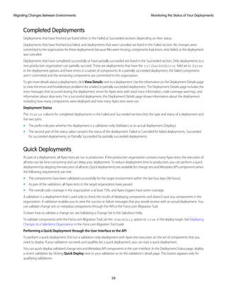 Completed Deployments
Deployments that have finished are listed either in the Failed or Succeeded sections depending on their status.
Deployments that have finished but failed, and deployments that were canceled are listed in the Failed section. No changes were
committed to the organization for these deployments because files were missing, components had errors, tests failed, or the deployment
was canceled.
Deployments that have completed successfully or have partially succeeded are listed in the Succeeded section. Only deployments to a
non-production organization can partially succeed. These are deployments that have the rollbackOnError field set to false
in the deployment options and have errors in a subset of components. In a partially succeeded deployment, the failed components
aren’t committed and the remaining components are committed to the organization.
To get more details about a deployment, click View Details next to a deployment. Use the information on the Deployment Details page
to view the errors and troubleshoot problems for a failed or partially succeeded deployment. The Deployment Details page includes the
error messages that occurred during the deployment, errors for Apex tests with stack trace information, code coverage warnings, and
information about slow tests. For a successful deployment, the Deployment Details page shows information about the deployment
including how many components were deployed and how many Apex tests were run.
Deployment Status
The Status column for completed deployments in the Failed and Succeeded sections lists the type and status of a deployment and
has two parts:
• The prefix indicates whether the deployment is a validation only (Validate:) or an actual deployment (Deploy:).
• The second part of the status value contains the status of the deployment: Failed or Canceled for failed deployments, Succeeded
for succeeded deployments, or Partially Succeeded for partially succeeded deployments.
Quick Deployments
As part of a deployment, all Apex tests are run in production. If the production organization contains many Apex tests, the execution of
all tests can be time-consuming and can delay your deployment. To reduce deployment time to production, you can perform a quick
deployment by skipping the execution of all tests. Quick deployments are available for change sets and Metadata API components when
the following requirements are met.
• The components have been validated successfully for the target environment within the last four days (96 hours).
• As part of the validation, all Apex tests in the target organization have passed.
• The overall code coverage in the organization is at least 75%, and Apex triggers have some coverage.
A validation is a deployment that’s used only to check the results of deploying components and doesn’t save any components in the
organization. A validation enables you to view the success or failure messages that you would receive with an actual deployment. You
can validate change sets or metadata components through the API or the Force.com Migration Tool.
To learn how to validate a change set, see Validating a Change Set in the Salesforce Help.
To validate components with the Force.com Migration Tool, set the checkOnly option to true in the deploy target. See Deploying
Changes to a Salesforce Organization in the Force.com Migration Tool Guide.
Performing a Quick Deployment through the User Interface or the API
To perform a quick deployment, first run a validation-only deployment with Apex test execution on the set of components that you
need to deploy. If your validation succeeds and qualifies for a quick deployment, you can start a quick deployment.
You can quick-deploy validated change sets and Metadata API components in the user interface. In the Deployment Status page, deploy
a recent validation by clicking Quick Deploy next to your validation or on the validation’s detail page. This button appears only for
qualifying validations.
34
Monitoring the Status of Your DeploymentsMigrating Changes Between Environments
 