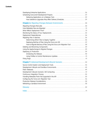 Developing Enterprise Applications . . . . . . . . . . . . . . . . . . . . . . . . . . . . . . . . . . . . . . . . . 26
Scheduling Concurrent Development Projects . . . . . . . . . . . . . . . . . . . . . . . . . . . . . . . . . . 27
Delivering Applications on a Release Train . . . . . . . . . . . . . . . . . . . . . . . . . . . . . . . . 29
How Salesforce Upgrades May Affect Delivery Schedules . . . . . . . . . . . . . . . . . . . . . . 29
Chapter 6: Migrating Changes Between Environments . . . . . . . . . . . . . . . . . . . . . . . 30
Migrating Changes Manually . . . . . . . . . . . . . . . . . . . . . . . . . . . . . . . . . . . . . . . . . . . . . 30
How Metadata Files are Migrated . . . . . . . . . . . . . . . . . . . . . . . . . . . . . . . . . . . . . . . . . . 31
What Affects Deployment Time? . . . . . . . . . . . . . . . . . . . . . . . . . . . . . . . . . . . . . . . . . . . 31
Monitoring the Status of Your Deployments . . . . . . . . . . . . . . . . . . . . . . . . . . . . . . . . . . . 32
Deployment Dependencies . . . . . . . . . . . . . . . . . . . . . . . . . . . . . . . . . . . . . . . . . . . . . . 36
Migrating Files in Batches . . . . . . . . . . . . . . . . . . . . . . . . . . . . . . . . . . . . . . . . . . . . . . . 36
Determining Which Files to Deploy Together . . . . . . . . . . . . . . . . . . . . . . . . . . . . . . . 36
Deploying Batches of Files Using the Force.com IDE . . . . . . . . . . . . . . . . . . . . . . . . . . 37
How to Migrate Batches of Files Using the Force.com Migration Tool . . . . . . . . . . . . . . . 38
Deleting and Renaming Components . . . . . . . . . . . . . . . . . . . . . . . . . . . . . . . . . . . . . . . 39
Using the AppExchange to Migrate Changes . . . . . . . . . . . . . . . . . . . . . . . . . . . . . . . . . . 39
Deploying to Production . . . . . . . . . . . . . . . . . . . . . . . . . . . . . . . . . . . . . . . . . . . . . . . . 39
Scheduling the Release . . . . . . . . . . . . . . . . . . . . . . . . . . . . . . . . . . . . . . . . . . . . . 40
Using Profiles to Control Maintenance Updates . . . . . . . . . . . . . . . . . . . . . . . . . . . . . 41
Fixing Bugs . . . . . . . . . . . . . . . . . . . . . . . . . . . . . . . . . . . . . . . . . . . . . . . . . . . . . . . . . 41
Chapter 7: Advanced Development Lifecycle Scenario . . . . . . . . . . . . . . . . . . . . . . . . 43
Source Control System and Deployment Tools . . . . . . . . . . . . . . . . . . . . . . . . . . . . . . . . . 43
Development Lifecycle and Sandbox Environments . . . . . . . . . . . . . . . . . . . . . . . . . . . . . . 45
Patch Releases . . . . . . . . . . . . . . . . . . . . . . . . . . . . . . . . . . . . . . . . . . . . . . . . . . . . . . 49
Development Lifecycle Scenario: AW Computing . . . . . . . . . . . . . . . . . . . . . . . . . . . . . . . . 51
Continuous Integration Process . . . . . . . . . . . . . . . . . . . . . . . . . . . . . . . . . . . . . . . . . . . 55
Handling Metadata That’s Not Supported in the API . . . . . . . . . . . . . . . . . . . . . . . . . . . . . . 55
Configuring the Force.com Migration Tool . . . . . . . . . . . . . . . . . . . . . . . . . . . . . . . . . . . . 56
Production Release Considerations . . . . . . . . . . . . . . . . . . . . . . . . . . . . . . . . . . . . . . . . . 58
Refreshing a Sandbox Environment . . . . . . . . . . . . . . . . . . . . . . . . . . . . . . . . . . . . . . . . . 58
Glossary . . . . . . . . . . . . . . . . . . . . . . . . . . . . . . . . . . . . . . . . . . . . . . . . . . . . . . . . . . 59
Index . . . . . . . . . . . . . . . . . . . . . . . . . . . . . . . . . . . . . . . . . . . . . . . . . . . . . . . . . . . . . 71
Contents
 