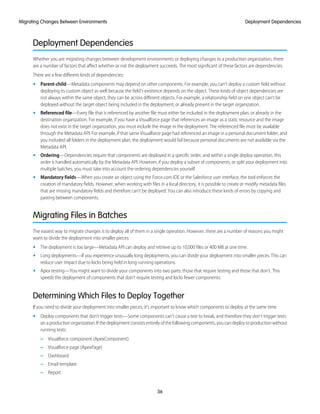 Deployment Dependencies
Whether you are migrating changes between development environments or deploying changes to a production organization, there
are a number of factors that affect whether or not the deployment succeeds. The most significant of these factors are dependencies.
There are a few different kinds of dependencies:
• Parent-child—Metadata components may depend on other components. For example, you can’t deploy a custom field without
deploying its custom object as well because the field's existence depends on the object. These kinds of object dependencies are
not always within the same object; they can be across different objects. For example, a relationship field on one object can’t be
deployed without the target object being included in the deployment, or already present in the target organization.
• Referenced file—Every file that is referenced by another file must either be included in the deployment plan, or already in the
destination organization. For example, if you have a Visualforce page that references an image as a static resource and the image
does not exist in the target organization, you must include the image in the deployment. The referenced file must be available
through the Metadata API. For example, if that same Visualforce page had referenced an image in a personal document folder, and
you included all folders in the deployment plan, the deployment would fail because personal documents are not available via the
Metadata API.
• Ordering—Dependencies require that components are deployed in a specific order, and within a single deploy operation, this
order is handled automatically by the Metadata API. However, if you deploy a subset of components, or split your deployment into
multiple batches, you must take into account the ordering dependencies yourself.
• Mandatory fields—When you create an object using the Force.com IDE or the Salesforce user interface, the tool enforces the
creation of mandatory fields. However, when working with files in a local directory, it is possible to create or modify metadata files
that are missing mandatory fields and therefore can’t be deployed. You can also introduce these kinds of errors by copying and
pasting between components.
Migrating Files in Batches
The easiest way to migrate changes is to deploy all of them in a single operation. However, there are a number of reasons you might
want to divide the deployment into smaller pieces:
• The deployment is too large—Metadata API can deploy and retrieve up to 10,000 files or 400 MB at one time.
• Long deployments—If you experience unusually long deployments, you can divide your deployment into smaller pieces. This can
reduce user impact due to locks being held in long-running operations.
• Apex testing—You might want to divide your components into two parts: those that require testing and those that don’t. This
speeds the deployment of components that don’t require testing and locks fewer components.
Determining Which Files to Deploy Together
If you need to divide your deployment into smaller pieces, it’s important to know which components to deploy at the same time.
• Deploy components that don’t trigger tests—Some components can’t cause a test to break, and therefore they don’t trigger tests
onaproductionorganization.Ifthedeploymentconsistsentirelyofthefollowingcomponents,youcandeploytoproductionwithout
running tests:
– Visualforce component (ApexComponent)
– Visualforce page (ApexPage)
– Dashboard
– Email template
– Report
36
Deployment DependenciesMigrating Changes Between Environments
 