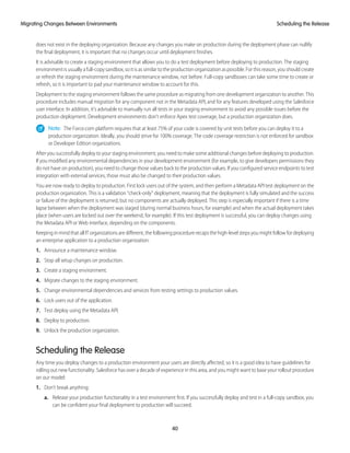 does not exist in the deploying organization. Because any changes you make on production during the deployment phase can nullify
the final deployment, it is important that no changes occur until deployment finishes.
It is advisable to create a staging environment that allows you to do a test deployment before deploying to production. The staging
environment is usually a full-copy sandbox, so it is as similar to the production organization as possible. For this reason, you should create
or refresh the staging environment during the maintenance window, not before. Full-copy sandboxes can take some time to create or
refresh, so it is important to pad your maintenance window to account for this.
Deployment to the staging environment follows the same procedure as migrating from one development organization to another. This
procedure includes manual migration for any component not in the Metadata API, and for any features developed using the Salesforce
user interface. In addition, it’s advisable to manually run all tests in your staging environment to avoid any possible issues before the
production deployment. Development environments don’t enforce Apex test coverage, but a production organization does.
Note: The Force.com platform requires that at least 75% of your code is covered by unit tests before you can deploy it to a
production organization. Ideally, you should strive for 100% coverage. The code coverage restriction is not enforced for sandbox
or Developer Edition organizations.
After you successfully deploy to your staging environment, you need to make some additional changes before deploying to production.
If you modified any environmental dependencies in your development environment (for example, to give developers permissions they
do not have on production), you need to change those values back to the production values. If you configured service endpoints to test
integration with external services, those must also be changed to their production values.
You are now ready to deploy to production. First lock users out of the system, and then perform a Metadata API test deployment on the
production organization. This is a validation “check-only” deployment, meaning that the deployment is fully simulated and the success
or failure of the deployment is returned, but no components are actually deployed. This step is especially important if there is a time
lapse between when the deployment was staged (during normal business hours, for example) and when the actual deployment takes
place (when users are locked out over the weekend, for example). If this test deployment is successful, you can deploy changes using
the Metadata API or Web interface, depending on the components.
Keeping in mind that all IT organizations are different, the following procedure recaps the high-level steps you might follow for deploying
an enterprise application to a production organization:
1. Announce a maintenance window.
2. Stop all setup changes on production.
3. Create a staging environment.
4. Migrate changes to the staging environment.
5. Change environmental dependencies and services from testing settings to production values.
6. Lock users out of the application.
7. Test deploy using the Metadata API.
8. Deploy to production.
9. Unlock the production organization.
Scheduling the Release
Any time you deploy changes to a production environment your users are directly affected, so it is a good idea to have guidelines for
rolling out new functionality. Salesforce has over a decade of experience in this area, and you might want to base your rollout procedure
on our model:
1. Don’t break anything:
a. Release your production functionality in a test environment first. If you successfully deploy and test in a full-copy sandbox, you
can be confident your final deployment to production will succeed.
40
Scheduling the ReleaseMigrating Changes Between Environments
 