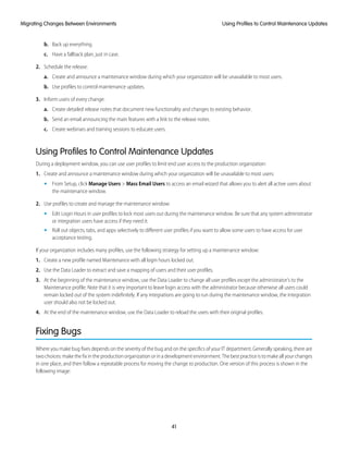 b. Back up everything.
c. Have a fallback plan, just in case.
2. Schedule the release:
a. Create and announce a maintenance window during which your organization will be unavailable to most users.
b. Use profiles to control maintenance updates.
3. Inform users of every change:
a. Create detailed release notes that document new functionality and changes to existing behavior.
b. Send an email announcing the main features with a link to the release notes.
c. Create webinars and training sessions to educate users.
Using Profiles to Control Maintenance Updates
During a deployment window, you can use user profiles to limit end user access to the production organization:
1. Create and announce a maintenance window during which your organization will be unavailable to most users:
• From Setup, click Manage Users > Mass Email Users to access an email wizard that allows you to alert all active users about
the maintenance window.
2. Use profiles to create and manage the maintenance window:
• Edit Login Hours in user profiles to lock most users out during the maintenance window. Be sure that any system administrator
or integration users have access if they need it.
• Roll out objects, tabs, and apps selectively to different user profiles if you want to allow some users to have access for user
acceptance testing.
If your organization includes many profiles, use the following strategy for setting up a maintenance window:
1. Create a new profile named Maintenance with all login hours locked out.
2. Use the Data Loader to extract and save a mapping of users and their user profiles.
3. At the beginning of the maintenance window, use the Data Loader to change all user profiles except the administrator's to the
Maintenance profile. Note that it is very important to leave login access with the administrator because otherwise all users could
remain locked out of the system indefinitely. If any integrations are going to run during the maintenance window, the integration
user should also not be locked out.
4. At the end of the maintenance window, use the Data Loader to reload the users with their original profiles.
Fixing Bugs
Where you make bug fixes depends on the severity of the bug and on the specifics of your IT department. Generally speaking, there are
two choices: make the fix in the production organization or in a development environment. The best practice is to make all your changes
in one place, and then follow a repeatable process for moving the change to production. One version of this process is shown in the
following image:
41
Using Profiles to Control Maintenance UpdatesMigrating Changes Between Environments
 