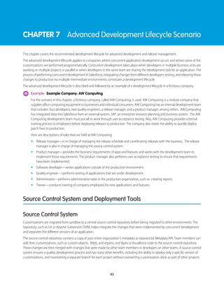 CHAPTER 7 Advanced Development Lifecycle Scenario
This chapter covers the recommended development lifecycle for advanced development and release management.
The advanced development lifecycle applies to companies where concurrent application development occurs and where some of the
customizations are performed programmatically. Concurrent development takes place when developers in multiple business units are
working on multiple projects in parallel or when developers in the same team are sharing the development task for an application. The
processofperformingconcurrentdevelopmentinSalesforce,integratingchangesfromdifferentdevelopers,testing,andreleasingthose
changes to production via multiple intermediate environments constitutes a development lifecycle.
The advanced development lifecycle is described and followed by an example of a development lifecycle in a fictitious company.
Example: Example Company: AW Computing
For the scenario in this chapter, a fictitious company, called AW Computing, is used. AW Computing is a midsize company that
supplies office computing equipment to businesses and individual consumers. AW Computing has an internal development team
that includes four developers, two quality engineers, a release manager, and a product manager, among others. AW Computing
has integrated data into Salesforce from an external system, SAP, an enterprise resource planning and business system. The AW
Computing development team must put all its work through user acceptance testing. Also, AW Computing provides a formal
training process to employees before deploying releases to production. The company also needs the ability to quickly deploy
patch fixes to production.
Here are descriptions of roles that are held at AW Computing.
• Release manager—is in charge of managing the release schedule and coordinating releases with the business. The release
manager is also in charge of managing the source control system.
• Product manager—provides the business requirements of apps and features and works with the development team to
implement those requirements. The product manager also performs user acceptance testing to ensure that requirements
have been implemented.
• Software developer—writes applications outside of the production environment.
• Quality engineer —performs testing of applications that are under development.
• Administrator—performs administrative tasks in the production organization, such as creating reports.
• Trainer—conducts training of company employees for new applications and features.
Source Control System and Deployment Tools
Source Control System
Customizations are migrated from sandbox to a central source control repository before being migrated to other environments. The
repository, such as Git or Apache Subversion (SVN), helps integrate the changes that were implemented by concurrent development
and separates the different versions of an application.
The source control repository contains a copy of your entire organization’s metadata as exposed by Metadata API. Team members can
add their customizations, such as custom objects, fields, and reports, and Apex or Visualforce code to the source control repository.
These changes are then merged with changes that were made by other team members or developers on other teams. A source control
system ensures a quality development process and has many other benefits, including the ability to deploy only a specific version of
customizations, and maintaining a separate branch for each project without overwriting customization done as part of other projects.
43
 