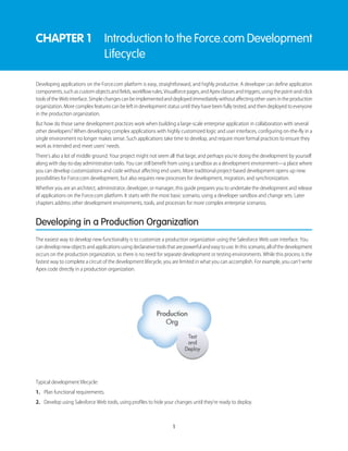 CHAPTER 1 Introduction to the Force.com Development
Lifecycle
Developing applications on the Force.com platform is easy, straightforward, and highly productive. A developer can define application
components,suchascustomobjectsandfields,workflowrules,Visualforcepages,andApexclassesandtriggers,usingthepoint-and-click
toolsoftheWebinterface.Simplechangescanbeimplementedanddeployedimmediatelywithoutaffectingotherusersintheproduction
organization. More complex features can be left in development status until they have been fully tested, and then deployed to everyone
in the production organization.
But how do those same development practices work when building a large-scale enterprise application in collaboration with several
other developers? When developing complex applications with highly customized logic and user interfaces, configuring on-the-fly in a
single environment no longer makes sense. Such applications take time to develop, and require more formal practices to ensure they
work as intended and meet users' needs.
There’s also a lot of middle ground. Your project might not seem all that large, and perhaps you’re doing the development by yourself
along with day-to-day administration tasks. You can still benefit from using a sandbox as a development environment—a place where
you can develop customizations and code without affecting end users. More traditional project-based development opens up new
possibilities for Force.com development, but also requires new processes for development, migration, and synchronization.
Whether you are an architect, administrator, developer, or manager, this guide prepares you to undertake the development and release
of applications on the Force.com platform. It starts with the most basic scenario, using a developer sandbox and change sets. Later
chapters address other development environments, tools, and processes for more complex enterprise scenarios.
Developing in a Production Organization
The easiest way to develop new functionality is to customize a production organization using the Salesforce Web user interface. You
candevelopnewobjectsandapplicationsusingdeclarativetoolsthatarepowerfulandeasytouse.Inthisscenario,allofthedevelopment
occurs on the production organization, so there is no need for separate development or testing environments. While this process is the
fastest way to complete a circuit of the development lifecycle, you are limited in what you can accomplish. For example, you can’t write
Apex code directly in a production organization.
Typical development lifecycle:
1. Plan functional requirements.
2. Develop using Salesforce Web tools, using profiles to hide your changes until they’re ready to deploy.
1
 