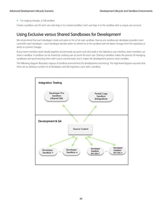 • For staging changes, a Full sandbox
Create a sandbox user for each user who logs in to a shared sandbox. Each user logs in to the sandbox with a unique user account.
Using Exclusive versus Shared Sandboxes for Development
We recommend that each developer create and work on his or her own sandbox. Having one sandbox per developer provides more
control for each developer—each developer decides when to refresh his or her sandbox with the latest changes from the repository or
when to commit changes.
If your team members work closely together and primarily use point-and-click tools in the Salesforce user interface, team members can
share a sandbox. A sandbox can be shared by creating user accounts for each user. Sharing a sandbox makes the process of managing
sandboxes and synchronizing them with source control easier, but it makes the development process more complex.
The following diagram illustrates a layout of sandbox environments for development and testing. This high-level diagram assumes that
there are an arbitrary number (n) of developers and QA engineers, each with a sandbox.
46
Development Lifecycle and Sandbox EnvironmentsAdvanced Development Lifecycle Scenario
 
