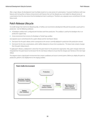After a major release, the development team has likely moved on to a new version of customizations. To prevent interference with new
features and mix bug fixes or feature enhancements with features that can’t be released, you must isolate the released version of
customizations from the new version that the development team is working on. Therefore, use a separate source control branch for new
feature work.
Patch Release Lifecycle
For small changes that need to be released quickly, or hotfixes, we recommend a development lifecycle that provides a quick path to
production. Use the following sandboxes:
• A Developer sandbox that’s configured with the latest work from production. This sandbox is used by the developer who is on
production support duty.
• A test environment that consists of a Developer or Partial Copy sandbox
Use separate source control branches for a patch release and the next feature release.
• One branch for the patch release, which corresponds to the version currently deployed in production (the production version)
• One branch for the new customizations, which will be released at a future time to production. This branch also contains changes
from the patch release branch.
To apply patch releases, a deployment is done from the patch branch to the production organization. Also, patch changes need to be
integrated from the patch branch to the branch for the next feature release to ensure that the changes won’t be lost on the next major
release.
This diagram shows a typical patch environment that contains sandboxes and source control systems. Before you deploy the patch to
production, perform a test deployment to the staging sandbox.
50
Patch ReleasesAdvanced Development Lifecycle Scenario
 