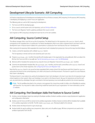 Development Lifecycle Scenario: AW Computing
Let’slookatatypicalprocessfordevelopmentanddeploymentforourfictitiouscompany,AWComputing.Forthisprocess,AWComputing
is developing and deploying a custom Force.com application.
The following tools are used at AW Computing for development.
• The Force.com IDE for developing apps
• Git as a source control system and a Git repository, such as GitHub or Bitbucket.
• The Force.com Migration Tool for updating sandboxes from source control
Each engineer at AW Computing’s development team has his or her own sandbox.
AW Computing: Source Control Setup
The release manager, Nishi, must first set up the Git repository. The default branch in the repository is the master branch, which
corresponds to the metadata that is in production. For feature development, Nishi must create a separate branch and share it with the
development team. A feature branch isolates the customizations in production from new features that are in development.
After creating the Git repository, Nishi populates the master branch with metadata from production. Here are the steps that Nishi follows:
1. Creates a central Git repository with a default master branch.
The Git repository is remote and has to be cloned by each user once.
2. Prepares a package.xml manifest that specifies all metadata types in the organization by using wildcards. Nishi can obtain this
file from the Force.com IDE or manually (see Tips for Generating package.xml for All Metadata).
3. Retrieves all the metadata from production by using the Force.com Migration Tool and the package.xml manifest.
4. Commits the downloaded metadata files, the package.xml manifest, and the tool’s control files to the master branch and
pushes them to the remote repository. See Configuring the Force.com Migration Tool.
Now that the master branch is set up and has been populated, Nishi creates a branch for new feature work that is based on master
and pushes this branch to the central repository. Let’s refer to this branch as the feature branch. This branch is specific to a set of features
that a team is developing.
The feature branch is now ready to be used by the development team. Each developer in the team must clone the Git repository to get
a local snapshot on their systems. Next, each developer must switch to the feature branch. Because Git repositories are local for each
user, any work done by a developer that gets committed in the local repository must eventually be pushed to the remote repository.
Note: The Git workflow described in this scenario is one approach for a branching model. Git offers a lot of flexibility for working
with branches. You may want to select a branching model that works best for your organization. For more information, see the
Git website.
AW Computing: First Developer Adds First Feature to Source Control
1. Andrew,aseniordeveloper,beginsbycreatinghisDevelopersandbox.Andrew’ssandboxcontainsacopyofproduction’sapplication
and configuration information.
2. Andrew uses the Force.com IDE to connect to his sandbox organization. Andrew chooses to retrieve all the metadata that’s available
in his sandbox organization to the IDE. The IDE creates a package.xml file dynamically for this retrieval.
3. Andrew clones the feature branch to get a local copy.
4. Andrew builds the app by adding new components, Apex code, and a Visualforce page. All these components are saved to the
sandbox organization from the IDE.
51
Development Lifecycle Scenario: AW ComputingAdvanced Development Lifecycle Scenario
 