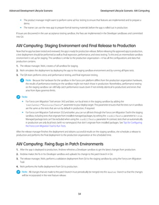 The product manager might want to perform some ad hoc testing to ensure that features are implemented and to prepare a
demo.
•
• The trainer can use the new app to prepare formal training materials before the app is rolled out in production.
If issues are discovered in the user acceptance testing sandbox, the fixes are implemented in the Developer sandboxes and committed
into Git.
AW Computing: Staging Environment and Final Release to Production
Nowthatheapphasbeentestedandreviewed,theappisreadyforproductionrelease.Beforereleasingtheapprovedapptoproduction,
a test deployment should be performed as well as final regression, performance, and stress testing. To this end, an intermediate sandbox
environment is set up for staging. This sandbox is similar to the production organization—it has all the configurations and data that
production contains.
1. The release manager, Nishi, creates a Full sandbox for staging.
2. Nishi simulates the deployment by deploying the app to the staging sandbox environment and by running all Apex tests.
3. The QA team performs stress and performance testing, and final regression testing.
Note: Because the hardware for the sandbox in the Force.com platform differs from the production organization hardware,
the results of performance testing on the sandbox might not match those in production. Nonetheless, performance testing
on the staging sandbox can still help catch performance issues (even if not entirely identical to production) and errors that
arise from Apex governor limits.
Note:
• For Force.com Migration Tool version 34.0 and later, run local tests in the staging sandbox by adding the
testLevel="RunLocalTests" parametertoyourdeploytarget.Thisparameterensuresthatthetestsruninsandbox
are the same as the tests that are run by default in production, if required.
• ForForce.comMigrationToolversion33.0andearlier,youcanrunallteststhroughtheForce.comMigrationToolinthestaging
sandbox,includingteststhatoriginatefrominstalledmanagedpackages,bysettingthe runAllTests parameterto true.
Managedpackagetestscan’tbeexcludedwhenusingthe runAllTests parameter.Incontrast,teststhatrunautomatically
in production are only local tests (with no namespace) that don’t originate from installed packages. See Tips for Configuring
the Force.com Migration Tool to Run Tests.
After the release manager finishes the deployment and obtains successful results on the staging sandbox, she schedules a release to
production and performs the final deployment to the production organization at the scheduled time.
AW Computing: Fixing Bugs in Patch Environments
1. After the app is deployed to production, Andrew refreshes a Developer sandbox to get the latest changes from production.
2. Andrew makes the fix in his Developer sandbox and uploads his change to the patch branch in Git.
3. The release manager, Nishi, performs a validation deployment from Git to the staging sandbox by using the Force.com Migration
Tool.
4. Nishi performs the hotfix deployment from Git to production.
Note: All changes that are made to the patch branch must periodically be merged into the master branch so that the changes
will be incorporated in the next feature release.
54
Development Lifecycle Scenario: AW ComputingAdvanced Development Lifecycle Scenario
 