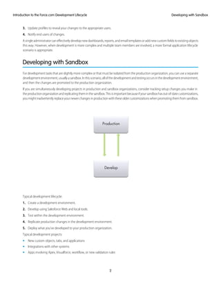 3. Update profiles to reveal your changes to the appropriate users.
4. Notify end users of changes.
Asingleadministratorcaneffectivelydevelopnewdashboards,reports,andemailtemplatesoraddnewcustomfieldstoexistingobjects
this way. However, when development is more complex and multiple team members are involved, a more formal application lifecycle
scenario is appropriate.
Developing with Sandbox
For development tasks that are slightly more complex or that must be isolated from the production organization, you can use a separate
developmentenvironment,usuallyasandbox.Inthisscenario,allofthedevelopmentandtestingoccursinthedevelopmentenvironment,
and then the changes are promoted to the production organization.
If you are simultaneously developing projects in production and sandbox organizations, consider tracking setup changes you make in
theproductionorganizationandreplicatingtheminthesandbox.Thisisimportantbecauseifyoursandboxhasout-of-datecustomizations,
youmightinadvertentlyreplaceyournewerchangesinproductionwiththeseoldercustomizationswhenpromotingthemfromsandbox.
Typical development lifecycle:
1. Create a development environment.
2. Develop using Salesforce Web and local tools.
3. Test within the development environment.
4. Replicate production changes in the development environment.
5. Deploy what you’ve developed to your production organization.
Typical development projects:
• New custom objects, tabs, and applications
• Integrations with other systems
• Apps involving Apex, Visualforce, workflow, or new validation rules
2
Developing with SandboxIntroduction to the Force.com Development Lifecycle
 