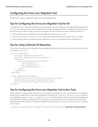 Configuring the Force.com Migration Tool
Here are tips for common configuration tasks for the Force.com Migration Tool.
Tips for Configuring the Force.com Migration Tool for Git
To integrate the Force.com Migration Tool with a source control system, such as Git, the tool must be configured differently than when
you run it on the command line and usse the local file system for storage. By integrating the Force.com Migration Tool with Git, you can
have the tool store its output and take its input from the repository. Here are some best practices for configuring this tool for Git.
• In Git, create the source (src) folder inside the project folder that contains package.xml.
• Copy build.properties and build.xml from the tool’s sample directory to the Git project source (src) folder.
• Don’t use package names for metadata retrievals or deployments. Instead, use unpackaged retrievals and deployments.
Tips for Using a Remote Git Repository
For a remote Git repository, you can integrate the Force.com Migration Tool with the Git repository to access files in a Git branch. Add
this snippet to build.xml.
<macrodef name="git">
<attribute name="dir" default="" />
<attribute name="branch" default="master" />
<sequential>
<exec executable="git" dir="@{dir}">
<arg value="pull" />
<arg value="origin" />
<arg value="@{branch}" />
</exec>
</sequential>
</macrodef>
<target name="checkoutFromGit">
<echo>Issuing git pull from directory: ${git.dir}</echo>
<echo>Pulling from branch: ${git.branch}</echo>
<git dir="${git.dir}" branch="${git.branch}" />
</target>
Tips for Configuring the Force.com Migration Tool to Run Tests
When you deploy to a staging sandbox, we recommend running Apex tests. By default, tests aren’t required and don’t run in sandboxes.
However, you can enable test runs in the Force.com Migration Tool by adding the testLevel="RunLocalTests" parameter
to your deployment target (<sf:deploy> tag) in the build.xml file. This deployment option runs local tests and excludes tests
that originate from installed managed packages. This test execution corresponds to the tests run in production, when required. The
followingexampleshowshowtestrunsareenabledinadeploymenttargetthroughthe testLevel="RunLocalTests" attribute,
which is in bold.
<sf:deploy username="${sf.username}" password="${sf.password}" testLevel="RunLocalTests"
… />
56
Configuring the Force.com Migration ToolAdvanced Development Lifecycle Scenario
 