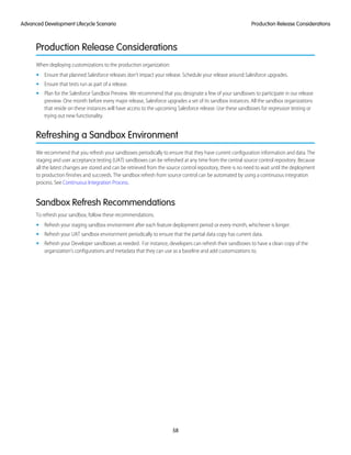 Production Release Considerations
When deploying customizations to the production organization:
• Ensure that planned Salesforce releases don’t impact your release. Schedule your release around Salesforce upgrades.
• Ensure that tests run as part of a release.
• Plan for the Salesforce Sandbox Preview. We recommend that you designate a few of your sandboxes to participate in our release
preview. One month before every major release, Salesforce upgrades a set of its sandbox instances. All the sandbox organizations
that reside on these instances will have access to the upcoming Salesforce release. Use these sandboxes for regression testing or
trying out new functionality.
Refreshing a Sandbox Environment
We recommend that you refresh your sandboxes periodically to ensure that they have current configuration information and data. The
staging and user acceptance testing (UAT) sandboxes can be refreshed at any time from the central source control repository. Because
all the latest changes are stored and can be retrieved from the source control repository, there is no need to wait until the deployment
to production finishes and succeeds. The sandbox refresh from source control can be automated by using a continuous integration
process. See Continuous Integration Process.
Sandbox Refresh Recommendations
To refresh your sandbox, follow these recommendations.
• Refresh your staging sandbox environment after each feature deployment period or every month, whichever is longer.
• Refresh your UAT sandbox environment periodically to ensure that the partial data copy has current data.
• Refresh your Developer sandboxes as needed. For instance, developers can refresh their sandboxes to have a clean copy of the
organization’s configurations and metadata that they can use as a baseline and add customizations to.
58
Production Release ConsiderationsAdvanced Development Lifecycle Scenario
 