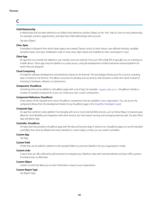 C
Child Relationship
A relationship that has been defined on an sObject that references another sObject as the “one” side of a one-to-many relationship.
For example, contacts, opportunities, and tasks have child relationships with accounts.
See also sObject.
Class, Apex
A template or blueprint from which Apex objects are created. Classes consist of other classes, user-defined methods, variables,
exception types, and static initialization code. In most cases, Apex classes are modeled on their counterparts in Java.
Client App
An app that runs outside the Salesforce user interface and uses only the Force.com API or Bulk API. It typically runs on a desktop or
mobile device. These apps treat the platform as a data source, using the development model of whatever tool and platform for
which they are designed.
Cloud Computing
A model for software development and distribution based on the Internet. The technology infrastructure for a service, including
data, is hosted on the Internet. This allows consumers to develop and use services with browsers or other thin clients instead of
investing in hardware, software, or maintenance.
Component, Visualforce
Something that can be added to a Visualforce page with a set of tags, for example, <apex:detail>. Visualforce includes a
number of standard components, or you can create your own custom components.
Component Reference, Visualforce
A description of the standard and custom Visualforce components that are available in your organization. You can access the
component library from the development footer of any Visualforce page or the Visualforce Developer's Guide.
Composite App
An app that combines native platform functionality with one or more external Web services, such as Yahoo! Maps. Composite apps
allow for more flexibility and integration with other services, but may require running and managing external code. See also Client
App and Native App.
Controller, Visualforce
AnApexclassthatprovidesaVisualforcepagewiththedataandbusinesslogicitneedstorun.Visualforcepagescanusethestandard
controllers that come by default with every standard or custom object, or they can use custom controllers.
Custom App
See App.
Custom Field
A field that can be added in addition to the standard fields to customize Salesforce for your organization’s needs.
Custom Links
Custom links are URLs defined by administrators to integrate your Salesforce data with external websites and back-office systems.
Formerly known as Web links.
Custom Object
Custom records that allow you to store information unique to your organization.
Custom Report Type
See Report Type.
60
Glossary
 