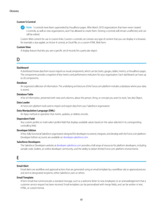 Custom S-Control
Note: S-controls have been superseded by Visualforce pages. After March 2010 organizations that have never created
s-controls, as well as new organizations, won't be allowed to create them. Existing s-controls will remain unaffected, and can
still be edited.
Custom Web content for use in custom links. Custom s-controls can contain any type of content that you can display in a browser,
for example a Java applet, an Active-X control, an Excel file, or a custom HTML Web form.
Custom View
A display feature that lets you see a specific set of records for a particular object.
D
Dashboard
A dashboard shows data from source reports as visual components, which can be charts, gauges, tables, metrics, or Visualforce pages.
The components provide a snapshot of key metrics and performance indicators for your organization. Each dashboard can have up
to 20 components.
Database
An organized collection of information. The underlying architecture of the Force.com platform includes a database where your data
is stored.
Database Table
A list of information, presented with rows and columns, about the person, thing, or concept you want to track. See also Object.
Data Loader
A Force.com platform tool used to import and export data from your Salesforce organization.
Data Manipulation Language (DML)
An Apex method or operation that inserts, updates, or deletes records.
Dependent Field
Any custom picklist or multi-select picklist field that displays available values based on the value selected in its corresponding
controlling field.
Developer Edition
Afree,fully-functionalSalesforceorganizationdesignedfordeveloperstoextend,integrate,anddevelopwiththeForce.complatform.
Developer Edition accounts are available on developer.salesforce.com.
Salesforce Developers
The Salesforce Developers website at developer.salesforce.com provides a full range of resources for platform developers, including
sample code, toolkits, an online developer community, and the ability to obtain limited Force.com platform environments.
E
Email Alert
Email alerts are workflow and approval actions that are generated using an email template by a workflow rule or approval process
and sent to designated recipients, either Salesforce users or others.
Email Template
A form email that communicates a standard message, such as a welcome letter to new employees or an acknowledgement that a
customer service request has been received. Email templates can be personalized with merge fields, and can be written in text,
HTML, or custom format.
61
Glossary
 
