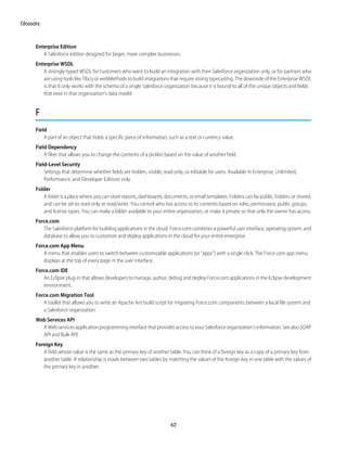 Enterprise Edition
A Salesforce edition designed for larger, more complex businesses.
Enterprise WSDL
A strongly-typed WSDL for customers who want to build an integration with their Salesforce organization only, or for partners who
are using tools like Tibco or webMethods to build integrations that require strong typecasting. The downside of the Enterprise WSDL
is that it only works with the schema of a single Salesforce organization because it is bound to all of the unique objects and fields
that exist in that organization's data model.
F
Field
A part of an object that holds a specific piece of information, such as a text or currency value.
Field Dependency
A filter that allows you to change the contents of a picklist based on the value of another field.
Field-Level Security
Settings that determine whether fields are hidden, visible, read only, or editable for users. Available in Enterprise, Unlimited,
Performance, and Developer Editions only.
Folder
A folder is a place where you can store reports, dashboards, documents, or email templates. Folders can be public, hidden, or shared,
and can be set to read-only or read/write. You control who has access to its contents based on roles, permissions, public groups,
and license types. You can make a folder available to your entire organization, or make it private so that only the owner has access.
Force.com
The Salesforce platform for building applications in the cloud. Force.com combines a powerful user interface, operating system, and
database to allow you to customize and deploy applications in the cloud for your entire enterprise.
Force.com App Menu
A menu that enables users to switch between customizable applications (or “apps”) with a single click. The Force.com app menu
displays at the top of every page in the user interface.
Force.com IDE
An Eclipse plug-in that allows developers to manage, author, debug and deploy Force.com applications in the Eclipse development
environment.
Force.com Migration Tool
A toolkit that allows you to write an Apache Ant build script for migrating Force.com components between a local file system and
a Salesforce organization.
Web Services API
A Web services application programming interface that provides access to your Salesforce organization's information. See also SOAP
API and Bulk API.
Foreign Key
A field whose value is the same as the primary key of another table. You can think of a foreign key as a copy of a primary key from
another table. A relationship is made between two tables by matching the values of the foreign key in one table with the values of
the primary key in another.
62
Glossary
 