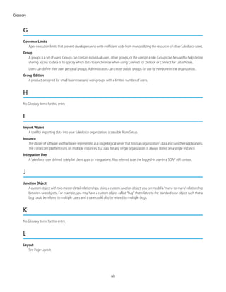 G
Governor Limits
Apex execution limits that prevent developers who write inefficient code from monopolizing the resources of other Salesforce users.
Group
A groups is a set of users. Groups can contain individual users, other groups, or the users in a role. Groups can be used to help define
sharing access to data or to specify which data to synchronize when using Connect for Outlook or Connect for Lotus Notes.
Users can define their own personal groups. Administrators can create public groups for use by everyone in the organization.
Group Edition
A product designed for small businesses and workgroups with a limited number of users.
H
No Glossary items for this entry.
I
Import Wizard
A tool for importing data into your Salesforce organization, accessible from Setup.
Instance
Theclusterofsoftwareandhardwarerepresentedasasinglelogicalserverthathostsanorganization'sdataandrunstheirapplications.
The Force.com platform runs on multiple instances, but data for any single organization is always stored on a single instance.
Integration User
A Salesforce user defined solely for client apps or integrations. Also referred to as the logged-in user in a SOAP API context.
J
Junction Object
Acustomobjectwithtwomaster-detailrelationships.Usingacustomjunctionobject,youcanmodela“many-to-many”relationship
between two objects. For example, you may have a custom object called “Bug” that relates to the standard case object such that a
bug could be related to multiple cases and a case could also be related to multiple bugs.
K
No Glossary items for this entry.
L
Layout
See Page Layout.
63
Glossary
 