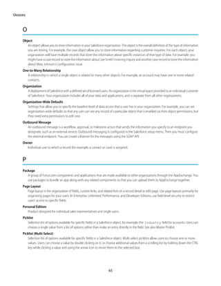O
Object
AnobjectallowsyoutostoreinformationinyourSalesforceorganization.Theobjectistheoveralldefinitionofthetypeofinformation
you are storing. For example, the case object allow you to store information regarding customer inquiries. For each object, your
organization will have multiple records that store the information about specific instances of that type of data. For example, you
mighthaveacaserecordtostoretheinformationaboutJoeSmith'straininginquiryandanothercaserecordtostoretheinformation
about Mary Johnson's configuration issue.
One-to-Many Relationship
A relationship in which a single object is related to many other objects. For example, an account may have one or more related
contacts.
Organization
AdeploymentofSalesforcewithadefinedsetoflicensedusers.Anorganizationisthevirtualspaceprovidedtoanindividualcustomer
of Salesforce. Your organization includes all of your data and applications, and is separate from all other organizations.
Organization-Wide Defaults
Settings that allow you to specify the baseline level of data access that a user has in your organization. For example, you can set
organization-wide defaults so that any user can see any record of a particular object that is enabled via their object permissions, but
they need extra permissions to edit one.
Outbound Message
An outbound message is a workflow, approval, or milestone action that sends the information you specify to an endpoint you
designate, such as an external service. Outbound messaging is configured in the Salesforce setup menu. Then you must configure
the external endpoint. You can create a listener for the messages using the SOAP API.
Owner
Individual user to which a record (for example, a contact or case) is assigned.
P
Package
A group of Force.com components and applications that are made available to other organizations through the AppExchange. You
use packages to bundle an app along with any related components so that you can upload them to AppExchange together.
Page Layout
Page layout is the organization of fields, custom links, and related lists on a record detail or edit page. Use page layouts primarily for
organizing pages for your users. In Enterprise, Unlimited, Performance, and Developer Editions, use field-level security to restrict
users’ access to specific fields.
Personal Edition
Product designed for individual sales representatives and single users.
Picklist
Selection list of options available for specific fields in a Salesforce object, for example, the Industry field for accounts. Users can
choose a single value from a list of options rather than make an entry directly in the field. See also Master Picklist.
Picklist (Multi-Select)
Selection list of options available for specific fields in a Salesforce object. Multi-select picklists allow users to choose one or more
values. Users can choose a value by double clicking on it, or choose additional values from a scrolling list by holding down the CTRL
key while clicking a value and using the arrow icon to move them to the selected box.
65
Glossary
 