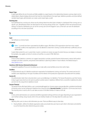 Report Type
A report type defines the set of records and fields available to a report based on the relationships between a primary object and its
related objects. Reports display only records that meet the criteria defined in the report type. Salesforce provides a set of pre-defined
standard report types; administrators can create custom report types as well.
Running User
Each dashboard has a running user, whose security settings determine which data to display in a dashboard. If the running user is a
specific user, all dashboard viewers see data based on the security settings of that user—regardless of their own personal security
settings. For dynamic dashboards, you can set the running user to be the logged-in user, so that each user sees the dashboard
according to his or her own access level.
S
SaaS
See Software as a Service (SaaS).
S-Control
Note: S-controls have been superseded by Visualforce pages. After March 2010 organizations that have never created
s-controls, as well as new organizations, won't be allowed to create them. Existing s-controls will remain unaffected, and can
still be edited.
Custom Web content for use in custom links. Custom s-controls can contain any type of content that you can display in a browser,
for example a Java applet, an Active-X control, an Excel file, or a custom HTML Web form.
IdeaExchange
A forum where Salesforce customers can suggest new product concepts, promote favorite enhancements, interact with product
managers and other customers, and preview what Salesforce is planning to deliver in future releases. Visit IdeaExchange at
ideas.salesforce.com.
Salesforce SOA (Service-Oriented Architecture)
A powerful capability of Force.com that allows you to make calls to external Web services from within Apex.
Sandbox
A nearly identical copy of a Salesforce production organization for development, testing, and training. The content and size of a
sandbox varies depending on the type of sandbox and the editioin of the production organization associated with the sandbox.
Session ID
An authentication token that is returned when a user successfully logs in to Salesforce. The Session ID prevents a user from having
to log in again every time he or she wants to perform another action in Salesforce. Different from a record ID or Salesforce ID, which
are terms for the unique ID of a Salesforce record.
Session Timeout
The period of time after login before a user is automatically logged out. Sessions expire automatically after a predetermined length
ofinactivity,whichcanbeconfiguredinSalesforcefromSetupbyclickingSecurityControls.Thedefaultis120minutes(twohours).
The inactivity timer is reset to zero if a user takes an action in the Web interface or makes an API call.
Setup
AmenuwhereadministratorscancustomizeanddefineorganizationsettingsandForce.comapps.Dependingonyourorganization’s
user interface settings, Setup may be a link in the user interface header or in the drop-down list under your name.
Sharing
Allowing other users to view or edit information you own. There are different ways to share data:
• Sharing Model—defines the default organization-wide access levels that users have to each other’s information and whether
to use the hierarchies when determining access to data.
67
Glossary
 