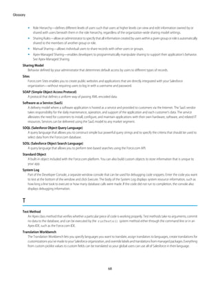 • Role Hierarchy—defines different levels of users such that users at higher levels can view and edit information owned by or
shared with users beneath them in the role hierarchy, regardless of the organization-wide sharing model settings.
• SharingRules—allowanadministratortospecifythatallinformationcreatedbyuserswithinagivengrouporroleisautomatically
shared to the members of another group or role.
• Manual Sharing—allows individual users to share records with other users or groups.
• Apex-Managed Sharing—enables developers to programmatically manipulate sharing to support their application’s behavior.
See Apex-Managed Sharing.
Sharing Model
Behavior defined by your administrator that determines default access by users to different types of records.
Sites
Force.com Sites enables you to create public websites and applications that are directly integrated with your Salesforce
organization—without requiring users to log in with a username and password.
SOAP (Simple Object Access Protocol)
A protocol that defines a uniform way of passing XML-encoded data.
Software as a Service (SaaS)
A delivery model where a software application is hosted as a service and provided to customers via the Internet. The SaaS vendor
takes responsibility for the daily maintenance, operation, and support of the application and each customer's data. The service
alleviates the need for customers to install, configure, and maintain applications with their own hardware, software, and related IT
resources. Services can be delivered using the SaaS model to any market segment.
SOQL (Salesforce Object Query Language)
A query language that allows you to construct simple but powerful query strings and to specify the criteria that should be used to
select data from the Force.com database.
SOSL (Salesforce Object Search Language)
A query language that allows you to perform text-based searches using the Force.com API.
Standard Object
A built-in object included with the Force.com platform. You can also build custom objects to store information that is unique to
your app.
System Log
Part of the Developer Console, a separate window console that can be used for debugging code snippets. Enter the code you want
to test at the bottom of the window and click Execute. The body of the System Log displays system resource information, such as
how long a line took to execute or how many database calls were made. If the code did not run to completion, the console also
displays debugging information.
T
Test Method
An Apex class method that verifies whether a particular piece of code is working properly. Test methods take no arguments, commit
no data to the database, and can be executed by the runTests() system method either through the command line or in an
Apex IDE, such as the Force.com IDE.
Translation Workbench
The Translation Workbench lets you specify languages you want to translate, assign translators to languages, create translations for
customizationsyou’vemadetoyourSalesforceorganization,andoverridelabelsandtranslationsfrommanagedpackages.Everything
from custom picklist values to custom fields can be translated so your global users can use all of Salesforce in their language.
68
Glossary
 