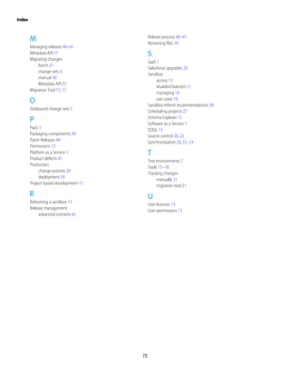 M
Managing releases 40–41
Metadata API 17
Migrating changes
batch 37
change sets 3
manual 30
Metadata API 31
Migration Tool 15, 17
O
Outbound change sets 5
P
PaaS 1
Packaging components 39
Patch Releases 49
Permissions 13
Platform as a Service 1
Product defects 41
Production
change process 20
deployment 39
Project-based development 17
R
Refreshing a sandbox 13
Release management
advanced scenario 43
Release process 40–41
Renaming files 39
S
SaaS 1
Salesforce upgrades 29
Sandbox
access 13
disabled features 11
managing 14
use cases 10
Sandbox refresh recommendations 58
Scheduling projects 27
Schema Explorer 15
Software as a Service 1
SOQL 15
Source control 20, 22
Synchronization 20, 22–23
T
Test environments 7
Tools 15–18
Tracking changes
manually 21
migration tool 21
U
User licenses 13
User permissions 13
72
Index
 