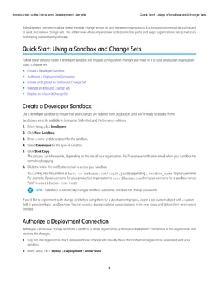A deployment connection alone doesn't enable change sets to be sent between organizations. Each organization must be authorized
to send and receive change sets. This added level of security enforces code promotion paths and keeps organizations' setup metadata
from being overwritten by mistake.
Quick Start: Using a Sandbox and Change Sets
Follow these steps to create a developer sandbox and migrate configuration changes you make in it to your production organization
using a change set.
• Create a Developer Sandbox
• Authorize a Deployment Connection
• Create and Upload an Outbound Change Set
• Validate an Inbound Change Set
• Deploy an Inbound Change Set
Create a Developer Sandbox
Use a developer sandbox to ensure that your changes are isolated from production until you’re ready to deploy them.
Sandboxes are only available in Enterprise, Unlimited, and Performance editions.
1. From Setup, click Sandboxes.
2. Click New Sandbox.
3. Enter a name and description for the sandbox.
4. Select Developer for the type of sandbox.
5. Click Start Copy.
The process can take a while, depending on the size of your organization. You’ll receive a notification email when your sandbox has
completed copying.
6. Click the link in the notification email to access your sandbox.
Youcanlogintothesandboxat test.salesforce.com/login.jsp byappending .sandbox_name toyourusername.
For example, if your username for your production organization is user1@acme.com, then your username for a sandbox named
“test” is user1@acme.com.test.
Note: Salesforce automatically changes sandbox usernames but does not change passwords.
If you’d like to experiment with change sets before using them for a development project, create a test custom object with a custom
field in your developer sandbox now. You can practice deploying these customizations in the next steps, and delete them when you’re
finished.
Authorize a Deployment Connection
Before you can receive change sets from a sandbox or other organization, authorize a deployment connection in the organization that
receives the changes.
1. Log into the organization that’ll receive inbound change sets. Usually this is the production organization associated with your
sandbox.
2. From Setup, click Deploy > Deployment Connections.
4
Quick Start: Using a Sandbox and Change SetsIntroduction to the Force.com Development Lifecycle
 