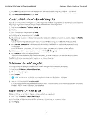 3. Click Edit next to the organization from which you want to receive outbound change sets. Usually this is your sandbox.
4. Select Allow Inbound Changes and click Save.
Create and Upload an Outbound Change Set
Typically,youcreateanoutboundchangesetinasandboxorganizationanddeployittoproduction.Butdependingonyourdevelopment
lifecycle, you might choose to migrate changes in either direction between related organizations.
1. From Setup, click Deploy > Outbound Change Sets.
2. Click New.
3. Enter a name for your change set and click Save.
4. In the Change Set Components section, click Add.
5. Choose the type of component (for example, Custom Object or Custom Field), the components you want to add, and click Add To
Change Set.
If you are experimenting with a test custom object and custom field, try adding just one of them to the change set first.
6. Click View/Add Dependencies to see whether the components you’ve added to the change set are dependent on other
customizations.
In the case of the test custom object and custom field, the related component and page layout will both be listed.
7. Select the dependent components you want to add and click Add To Change Set.
8. Click Upload and choose your target organization.
The outbound change set detail page displays a message and you get an email notification when the upload is complete.
Now log into the target organization, where you can see the inbound change set.
Validate an Inbound Change Set
Validating a change set allows you to see the success or failure messages without committing the changes.
1. From Setup, click Deploy > Inbound Change Sets.
2. Click the name of a change set.
3. Click Validate.
Note: You can't make any changes to your organization while a test deployment is in progress.
4. After the validation completes, click View Results.
If you receive any error messages, resolve them before you deploy. The most common causes of errors are dependent components
that aren’t included in the change set and Apex test failures.
Deploy an Inbound Change Set
Deploying a change set commits the changes it contains to the target organization.
1. From Setup, click Deploy > Inbound Change Sets.
2. In the Change Sets Awaiting Deployment list, click the name of the change set you want to deploy.
3. Click Deploy.
5
Create and Upload an Outbound Change SetIntroduction to the Force.com Development Lifecycle
 