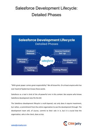 Salesforce Development Lifecycle:
Detailed Phases
“With great power comes great responsibility.” We all know this. Or at least anyone who has
ever heard of Spiderman knows these words.
Salesforce as a tool is kind of the all-powerful one in this context. But anyone who knows
Salesforce development also fits the bill.
The Salesforce development lifecycle is multi-layered; not only does it require investment,
but rather, a commitment from the entire organization to see the development through. The
development team will, of course, commit to their role in it, but it is crucial that the
organization, who is the client, does so too.
sales@crmjetty.com
 