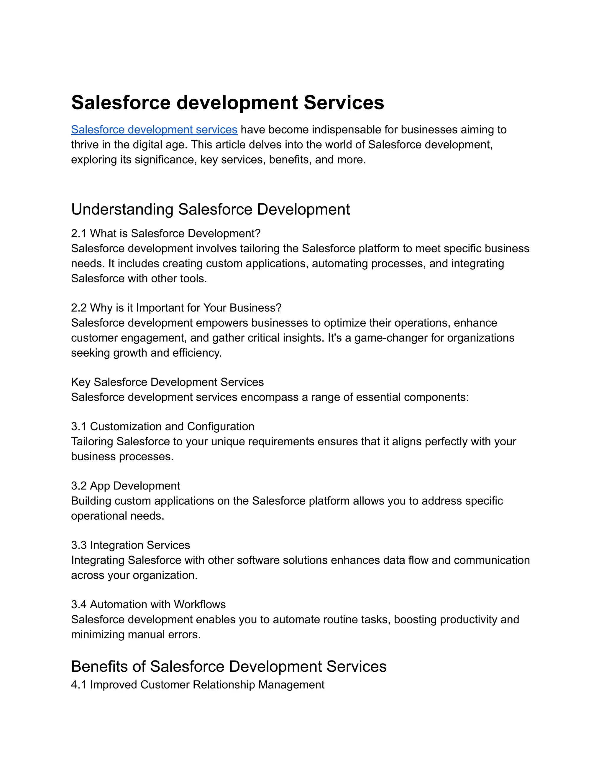 Salesforce development Services
Salesforce development services have become indispensable for businesses aiming to
thrive in the digital age. This article delves into the world of Salesforce development,
exploring its significance, key services, benefits, and more.
Understanding Salesforce Development
2.1 What is Salesforce Development?
Salesforce development involves tailoring the Salesforce platform to meet specific business
needs. It includes creating custom applications, automating processes, and integrating
Salesforce with other tools.
2.2 Why is it Important for Your Business?
Salesforce development empowers businesses to optimize their operations, enhance
customer engagement, and gather critical insights. It's a game-changer for organizations
seeking growth and efficiency.
Key Salesforce Development Services
Salesforce development services encompass a range of essential components:
3.1 Customization and Configuration
Tailoring Salesforce to your unique requirements ensures that it aligns perfectly with your
business processes.
3.2 App Development
Building custom applications on the Salesforce platform allows you to address specific
operational needs.
3.3 Integration Services
Integrating Salesforce with other software solutions enhances data flow and communication
across your organization.
3.4 Automation with Workflows
Salesforce development enables you to automate routine tasks, boosting productivity and
minimizing manual errors.
Benefits of Salesforce Development Services
4.1 Improved Customer Relationship Management
 